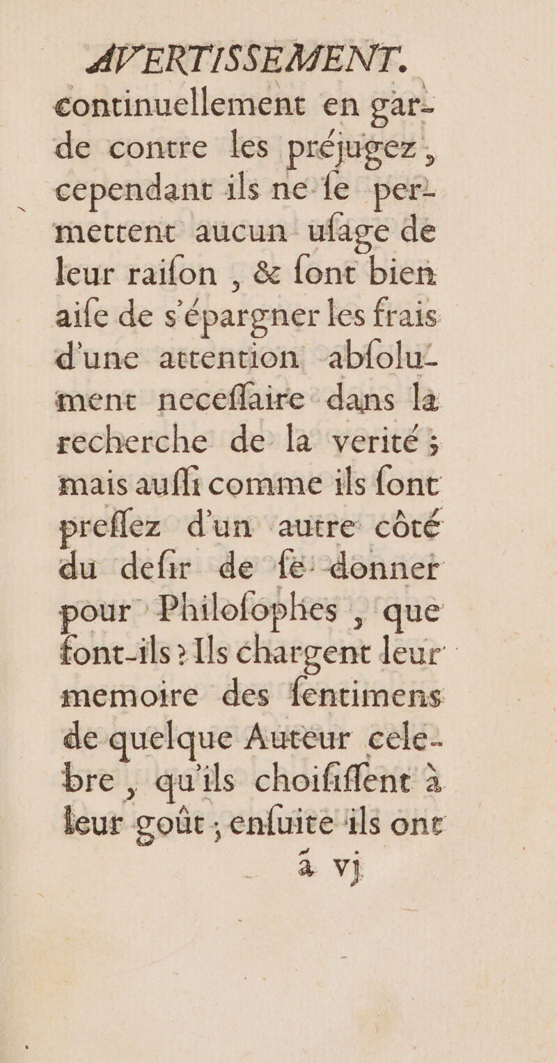 continuellement en gare de contre les préjugez, cependant ils ne fe per mettent aucun ufage de leur raïfon , &amp; féne. bien aife de s épargner les frais. d'une attention abfolu- ment neceflaire dans là recherche de la verité ; mais aufli comme ils font preflez d'un autre côté du defir de 1e donner pour Phi lofophes , que font-ils &gt; Ils chargent leur’ memoire des fentimens de quelque Auteur cele- bre, ; qui ils choififlent à Rut: goût ; enfuite ils ont