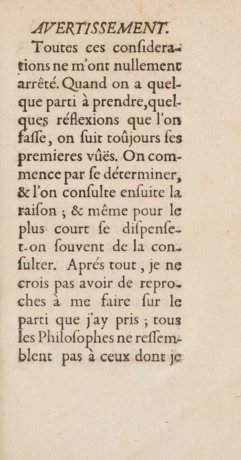 Toutes ces confidera&lt; tions ne mont nullement arrêté. Quand on a quel- ue parti à prendre,quel- st 7 a us ns fre. on fuit toùjours fes premieres vüës. On com- mence par fe déterminer, &amp; l’on confulte enfuite la raifon ; &amp; même pour le plus court fe difpenfe- t-on fouvent de la con- fulter. Aprés tout, je ne crois pas avoir de repro. ches à me faire fur Île parti que Jay pris ; tous les Philofophes ne reflem: blent pas à ceux dons je