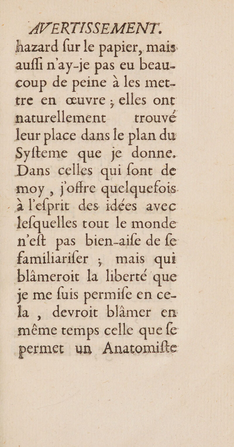 hazard fur le papier, mais aufli n'ay-je pas eu beau- coup de peine à les met- tre en œuvre, elles ont naturellement trouvé leur place dans le plan du Syfteme que je donne. Dans celles qui font de moy , joffre quelquefois. - à l'efprit des idées avec lefquelles tout le monde n'eft pas bien-aife de fe familiariler ; mais qui blâmeroit la liberté que je me fuis permife en ce- la , devroit blâmer en même temps celle que fe permet un Anatomilte