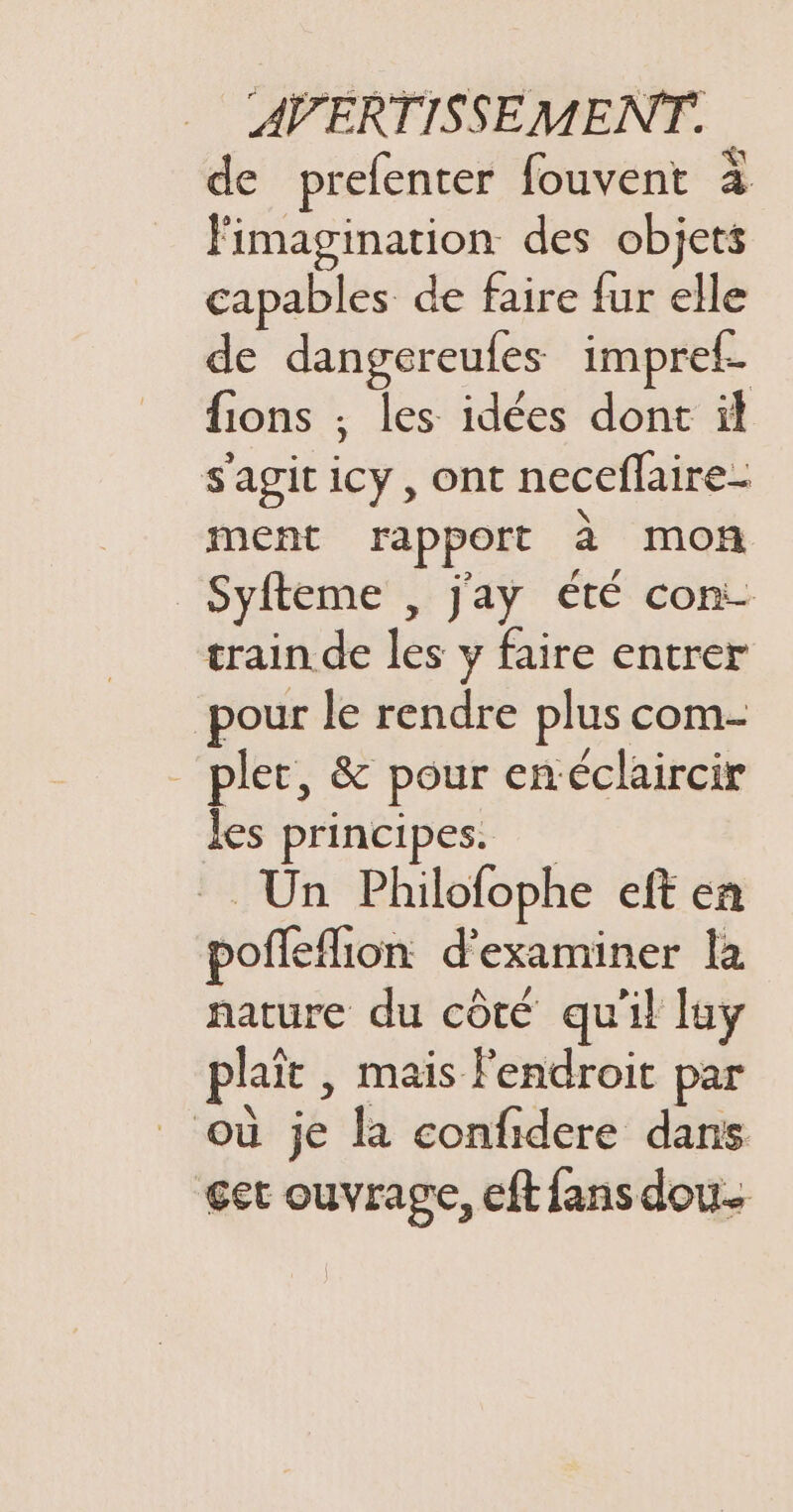 de prelenter fouvent à Fimagination des objets capables de faire {ur elle de dangereufes impref. fions ; les idées dont il s'agit icy, ont neceflaire- ment rapport à mon Syfteme , j'ay été con- train de les y faire entrer pour le rendre plus com- _ pler, &amp; pour enéclaircir Jes principes. =. Un Philofophe eft en poffeflion d'examiner la nature du côté qu'il luy plaît , mais Fendroit par où je la confidere dans get ouvrage, cft fans dou.