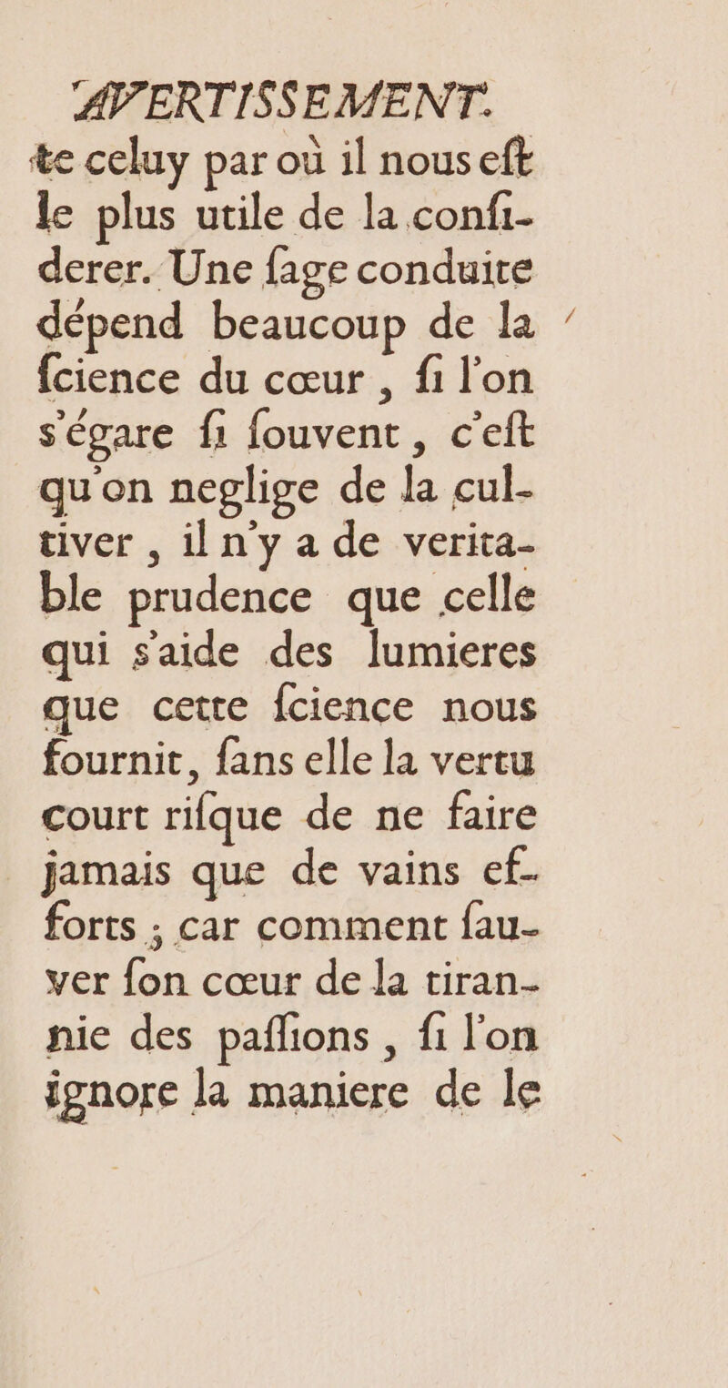 te celuy par où il nous eft le plus utile de la confi- derer. Une fage conduire dépend beaucoup de la fcience du cœur , fi l'on s'égare fi fouvent, c'eft qu'on neglige de la cul- tiver , iln'y a de verita- ble prudence que celle qui saide des lumieres que cette fcience nous fournit, fans elle la vertu court rifque de ne faire jamais que de vains ef. forts ; car comment fau- ver fon cœur de la tiran- nie des pañlions , fi l'on ignore la maniere de le