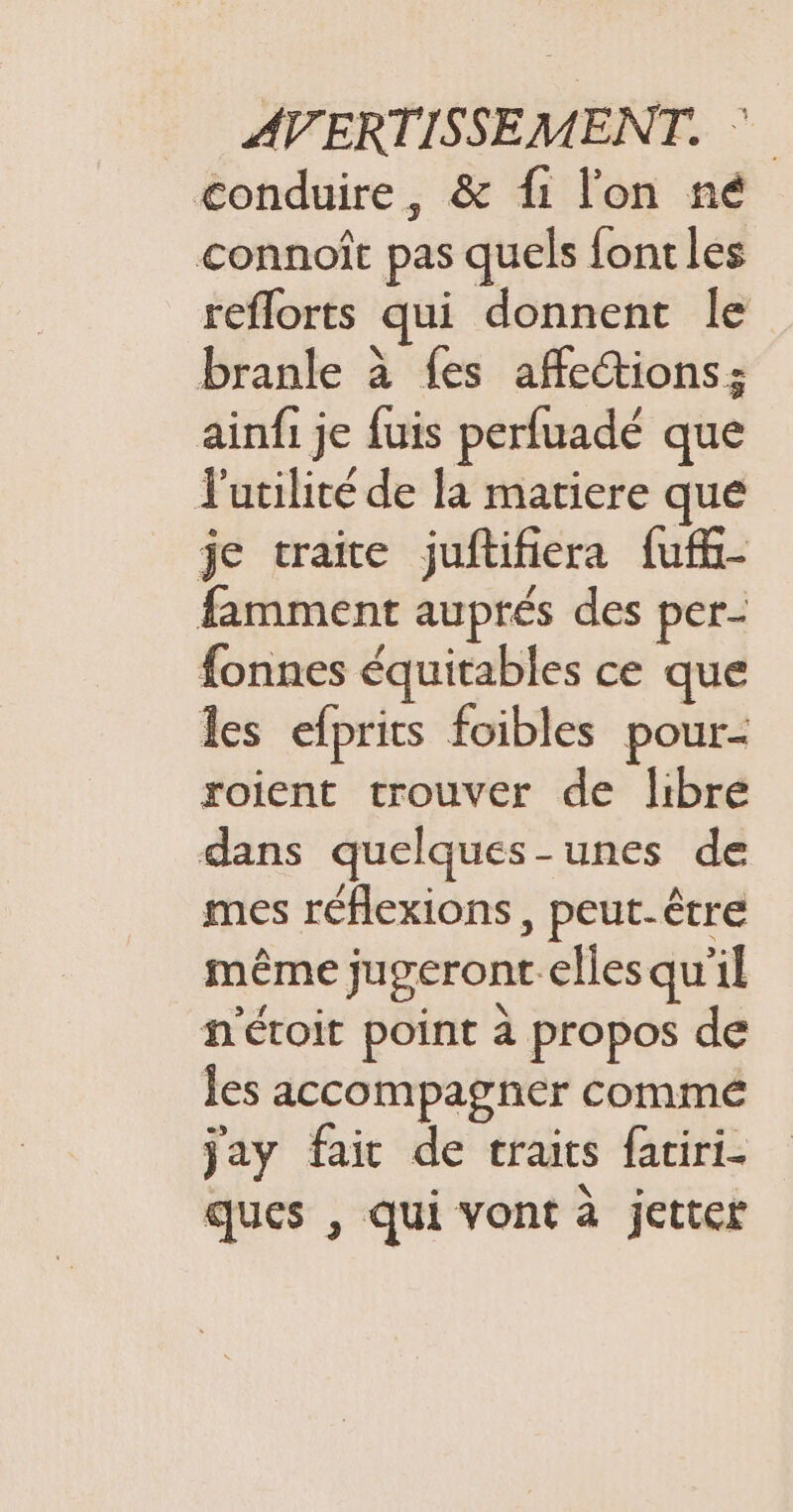 conduire, &amp; fi l'on né connoît pas quels font les reflorts qui donnent le branle à {es affections; ainfi je fuis perfuadé que l'utilité de la matiere que je traite juftifiera fuf- famment auprés des per- fonnes équitables ce que les efprits foibles pour- roient trouver de libre dans quelques-unes de mes réflexions, peut-être même jugeront elles qu'il n'étoit point à propos de les accompagner commé jay fait de traits fatiri- ques , qui vont à jetter