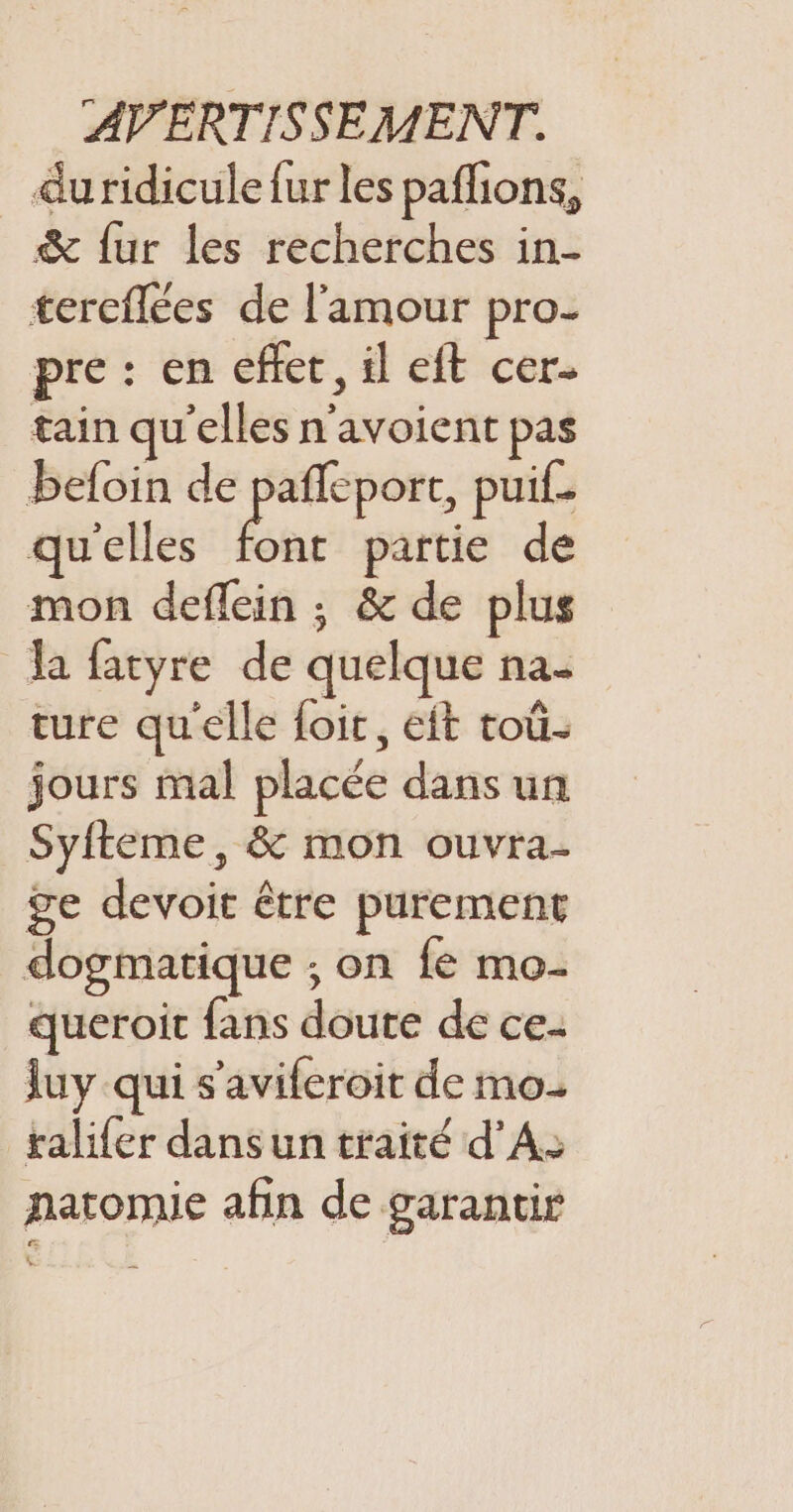 duridicule fur les paflions, &amp; fur les recherches in- tercflées de l'amour pro- pre : en effet, il eft cer- tain qu'elles n'avoient pas beloin de pafleport, pui. qu'elles partie de mon deflein ; &amp; de plus Ja fatyre de quelque na- ture qu'elle foit, eft toù- jours mal placée dans un Syfteme, &amp; mon ouvra- ge devoir être purement dogmatique ; on fe mo- queroit fans doute de ce- luy qui s'aviferoit de mo. ralifer dans un traité d'A: natomie afin de garantis