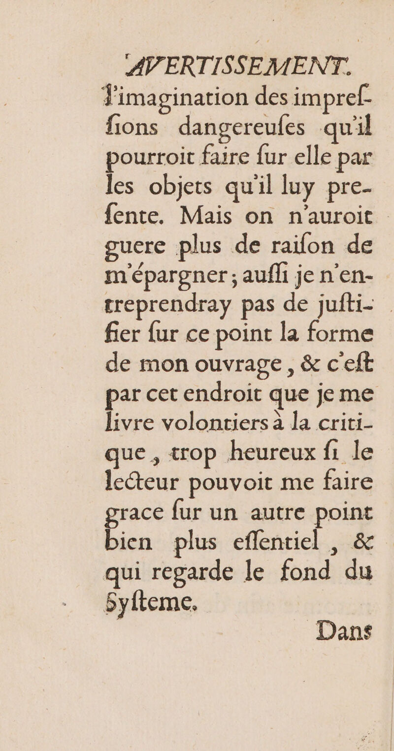 Fimagination des impref. fions dangereufes quil pourroit faire {ur elle par les objets qu'il luy pre- fente. Mais on n'auroit guere plus de raifon de m'épargner ; aufh je n'en- treprendray pas de jufti- fier fur ce point la forme de mon ouvrage, &amp; c'eft par cet endroit que jeme livre volontiers à la criti- que , trop heureux f1 le lecteur pouvoit me faire grace fur un autre point bien plus eflentiel , &amp; qui regarde le fond du Syfteme. Dans