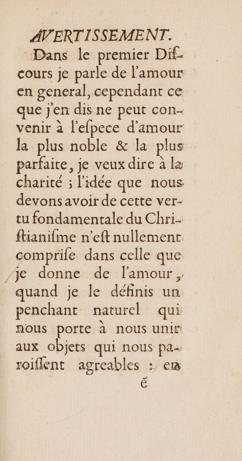 Dans le premier Dif- cours je parle de l'amour en general, cependant ce que j'en dis ne peut con- venir à l'efpece d'amour la plus noble &amp; la plus parfaite, je veux dire à la charité ; l'idée que nous devons avoir de cette ver- tu fondamentale du Chri- ftiani{me n’eft nullement comprile. dans celle que /je donne de l'amour, quand je le définis un penchant naturel qui _hous porte à nous unir aux objets qui nous pa- roiflent agreables : er |