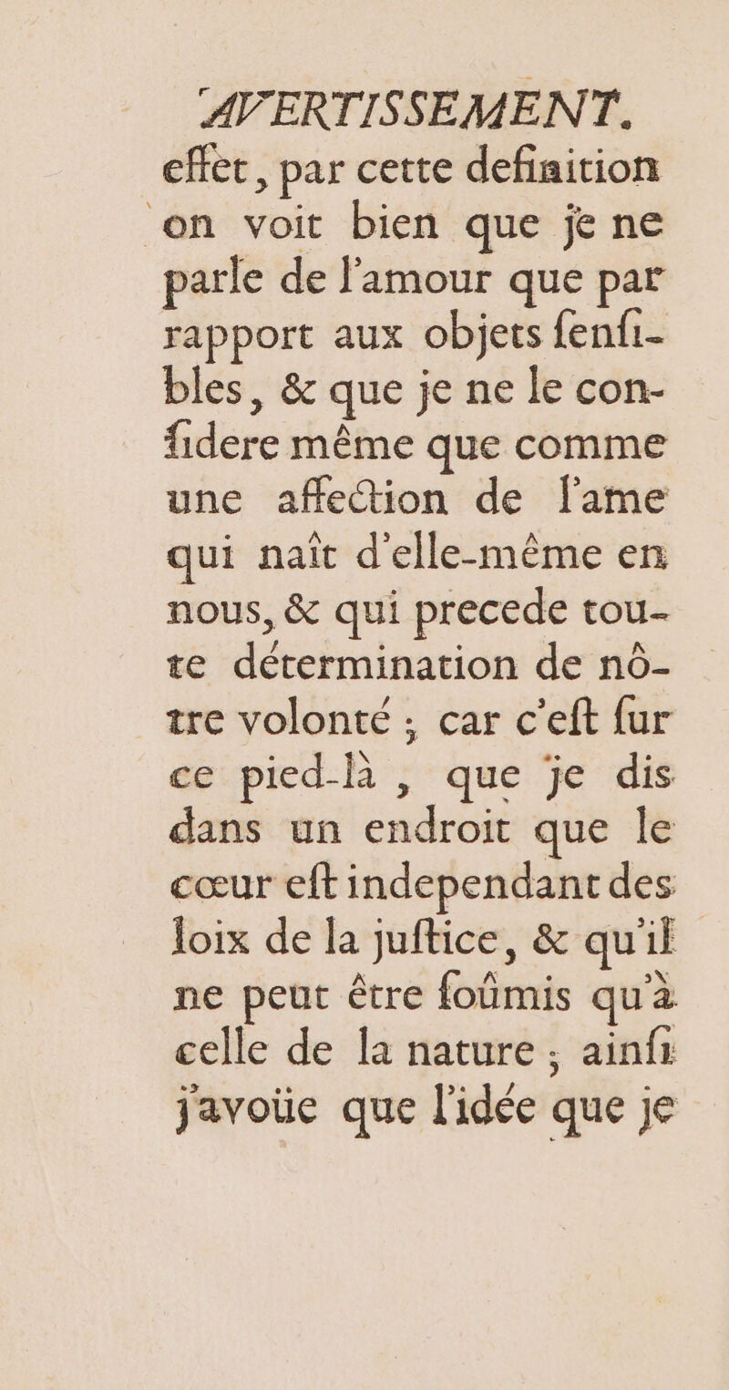 effet, par cette definition on voit bien que je ne parle de l'amour que par rapport aux objets fenfi- bles, &amp; que je ne le con- fidere même que comme une affetion de flame qui naît d'elle-même en nous, &amp; qui precede tou te détermination de nô- tre volonté ; car c’eft fur ce pied-R , que je dis dans un endroit que le cœur eft independant des loix de la juftice, &amp; qu'il ne peut être foumis qu'à celle de la nature ; ainfr javoie que l'idée que je