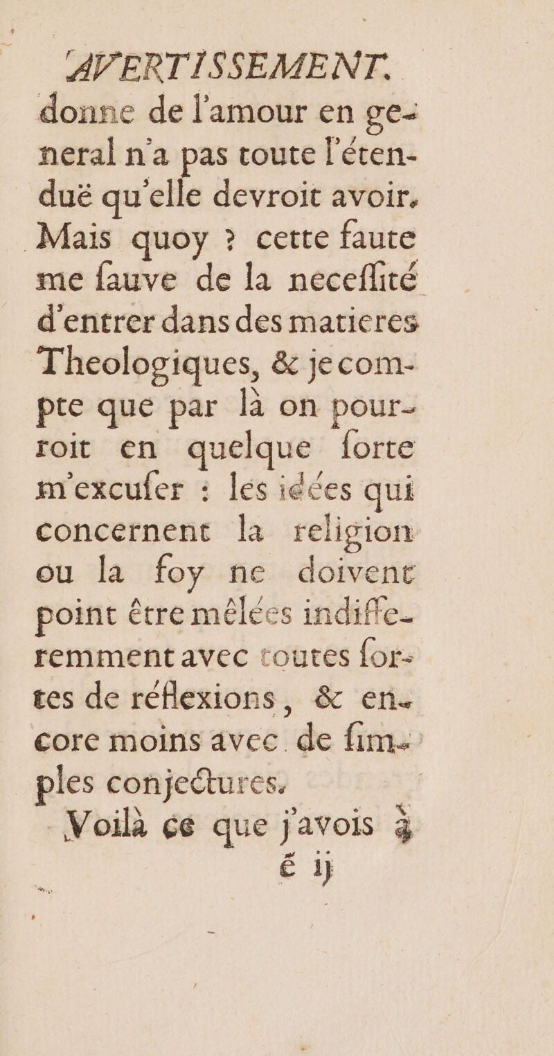 donne de l'amour en ge- neral n'a pas coute l'éten- duë qu'elle devroit avoir. Mais quoy ? cette faute me fauve de la neceflité d'entrer dans des matieres Theologiques, &amp; jecom- pte que par là on pour- roit en quelque forte m'exculer : les idées qui concernent la religion ou la foy ne doivent point être mêlées indifle_ remment avec toutes for- tes de réflexions, &amp; en. core moins avec de fim. ples conjectures, # Voilà çé que javois 3 É i}