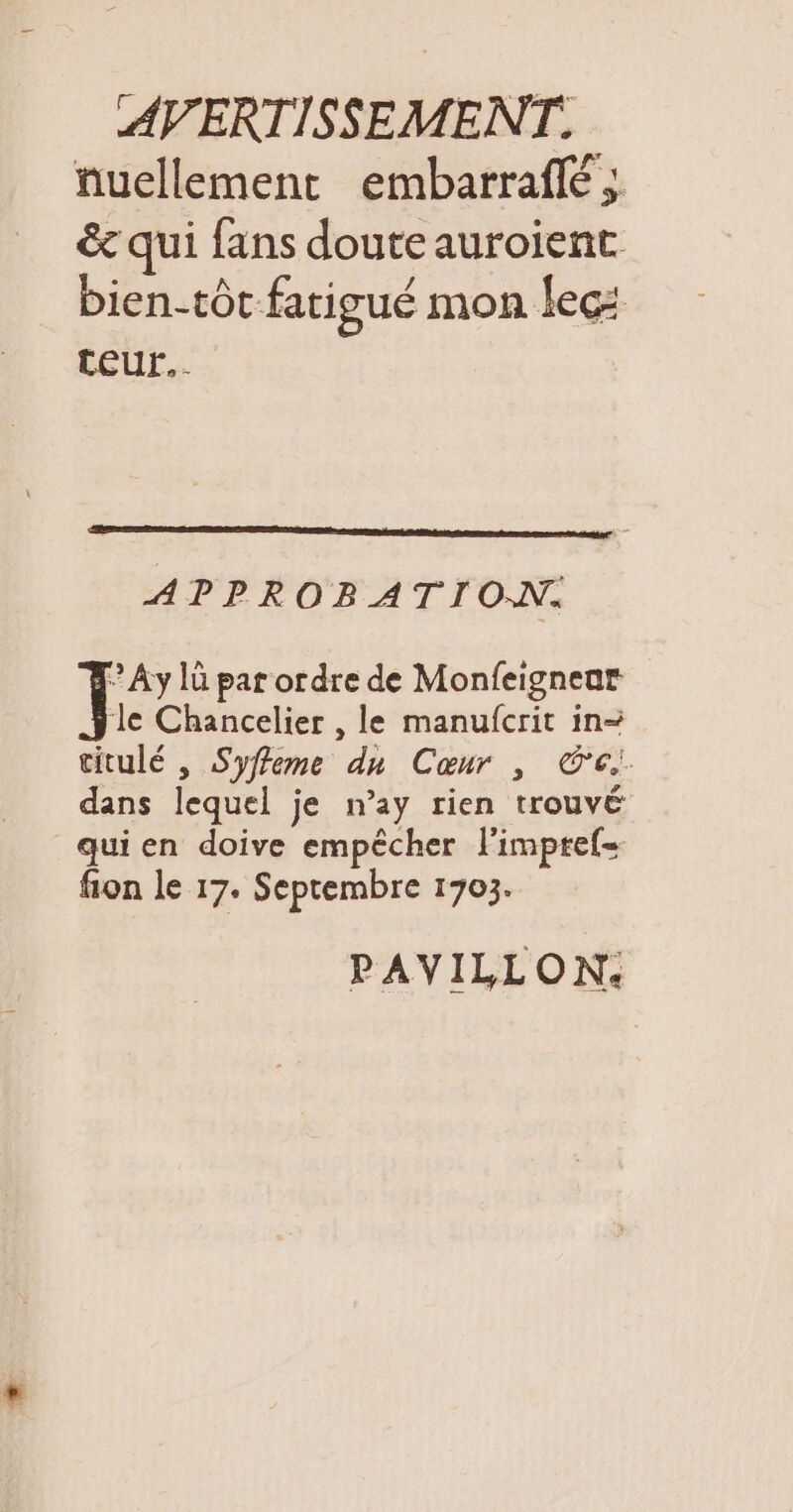 nuellement embarrafé ; &amp; qui fans doute auroient bientôt fatigué mon lec: teur... APPROBATION. © Ay 1ü par ordre de Monfeignear ‘le Chancelier , le manufcrit in- titulé , Syffeme du Cœur , Ce dans lequel je n’ay rien trouvé qui en doive empêcher l'impref= fion le 17. Septembre 1703. PAVILLON: