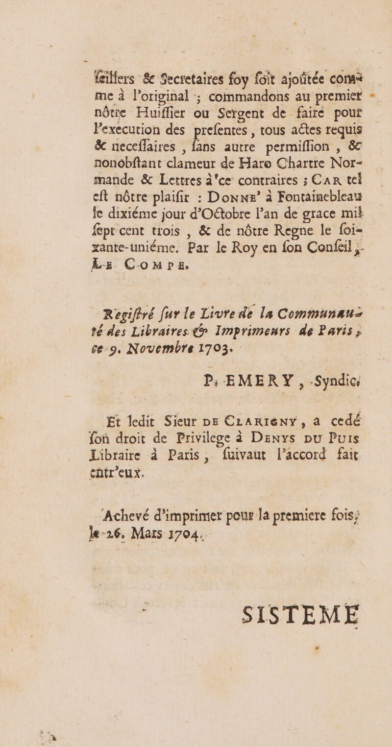 feillers 8e Secretaires foy fôit ajoïitée coma me à original :; commandons au premiet nôtie Huiffier ou Sergent de faire pouf Fexecution des prefentes , tous actes requis &amp; neceflaires , fans autre permiflion , &amp; nonobftant clameur de Haro Chartre Nor- mande &amp; Lettres i'ce contraires ; Car tel cit nôtre plaifir : Donxs’ à Fontainebleau fe dixiéme jour d’Oétobre l’an de grace mik fept cent trois , &amp; de nôtre Regne le foi- xante-uniéme. Par le Roy en fon Confcil Le Comre. Regiltré fur le Livre de la Communau: té des Libraires @ Imprimenrs de Paris; ce-9, Novembre 1703. P;: EMERY , Syndic, Et ledit Sieur D5 CLARIENY, a cedé fon droit de Privilege à Denys pu Puis Libraire à Paris, fuivaut l’accord fait cntr’eux. Achevé d'imprimer pour la premiere fois; le26, Mars 1704. $ SISTEME Li