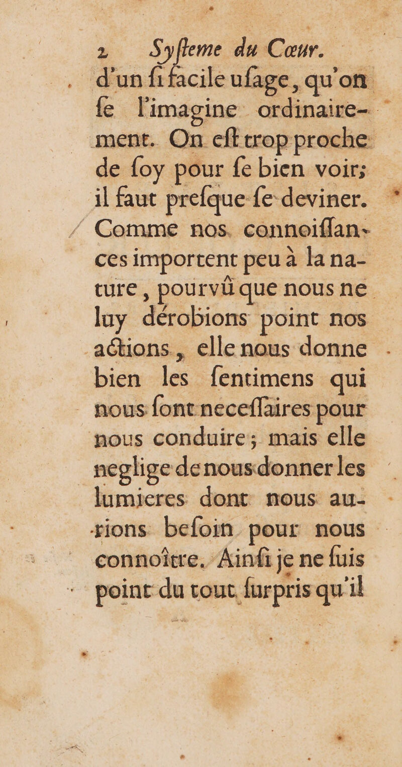 . d'unfifacileufage, qu'on fe l'imagine ordinaire- ment. On eff trop proche de {oy pour fe bien voir; il faut prefque fe deviner. / Comme nos. connoiffan- ces importent peu à la na- ture Ds nous ne luy dérobions point nos actions, elle nous donne bien les fentimens qui _ nous font neceflaires pour nous conduire; mais elle neglige denousdonner les lumieres dont nous au- tions befoin pour nous connoître. Ainfi je ne fuis point du rout, furpris qu'il