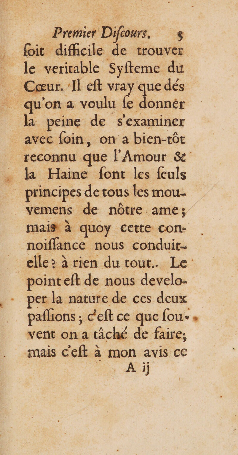 . Dit difficile de trouver _ le veritable Syfteme du Cœur. Il eft vray que dés _ qu'on a voulu fe donnér la peine de s'examiner _ avec foin, on a bien-tôt reconnu que l'Amour &amp; . la Haine font les feuls _ principes detous les mou- _vemens de nôtre ame; mais à quoy cette con- noiïflance nous conduit- elle? à rien du tout. Le pointeft de nous develo- per la nature de ces deux _paflions ; c'eft ce que fou » vent on a tâché de faire; mais c'eft à mon avis ce Dre