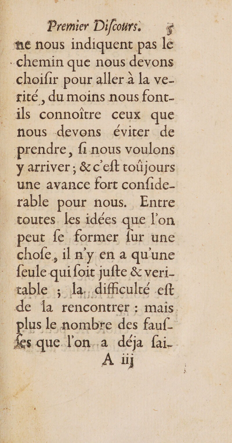 oo Premier Difoours. . me nous indiquent pas le chemin que nous devons Choifir pour aller à la ve- _ sité, du moins nous font- _ ils connoïtre ceux que nous devons éviter de prendre, {1 nous voulons y arriver ; &amp;c'eft toüjours une avance fort confide- rable pour nous. Entre _ toutes. les idées que l’on eut fe former fur une Male: il n'y en a qu'une feule qui foit jufte &amp; veri- table ; la. difficulté ft _ de la rencontrer : mais. plus le nombre des fauf. fs que l'on. déja fai- À üij