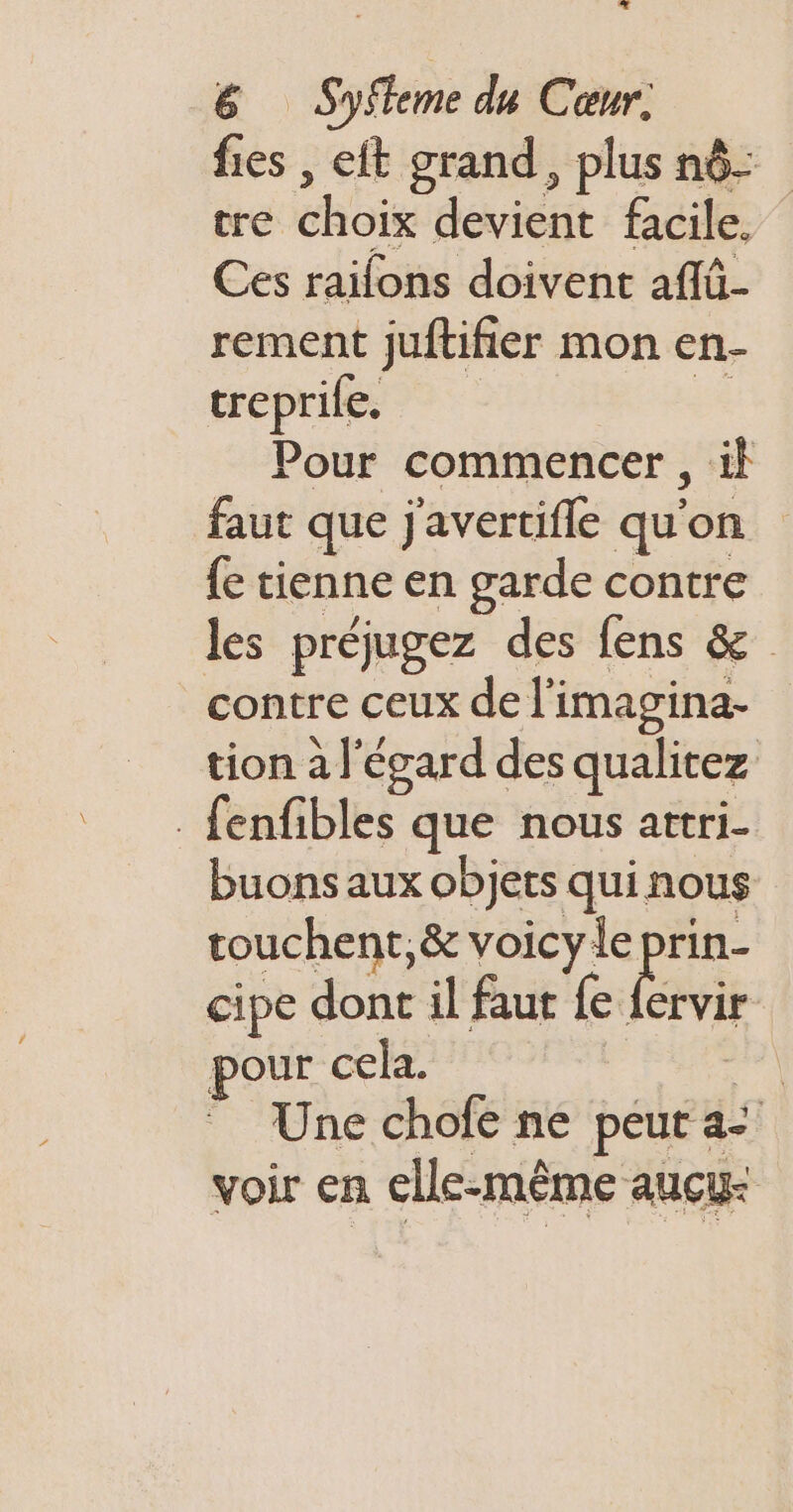 a. 1 6 Syfeme du Cœur. fies , eft grand, plus nô- tre choix devient facile. Ces raifons doivent affü- rement juftifier mon en- treprile. 5 Pour commencer , il faut que j'avertifle qu'on {e tienne en garde contre les préjugez des fens &amp; contre ceux de l’imagina- tion a l'égard des qualitez - fenfibles que nous attri- buons aux objets quinous touchent,&amp; voicy le prin- cipe dont il faut fe fervir pour cela. sgfl Une chofe ne peut a- voir en elle-même auçu-