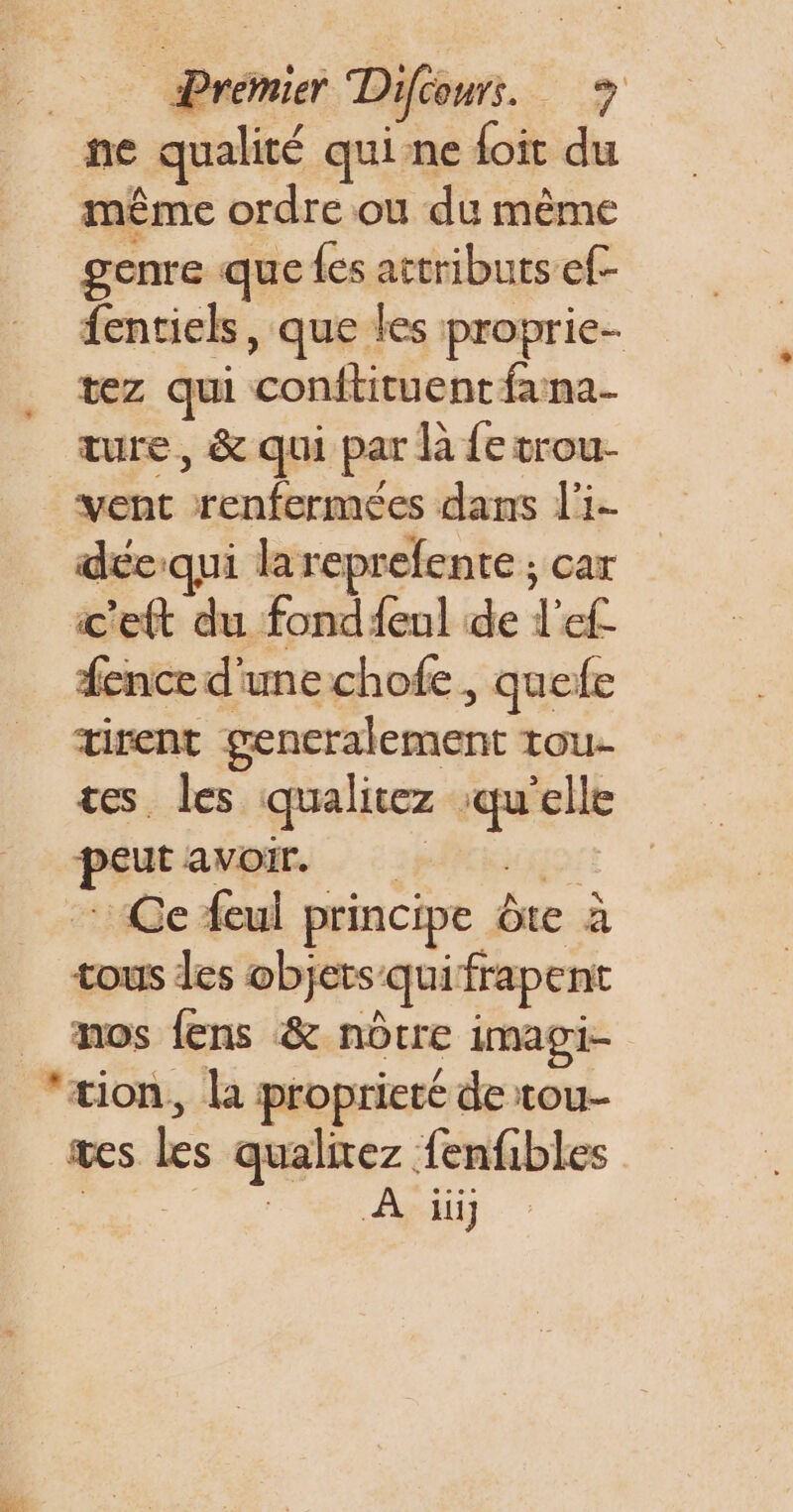 ne qualité qui ne foit du même ordre ou du même genre que {es attributs ef- fentiels, que les proprie- tez qui conftituent fana- ture, &amp; qui par la fe trou- vent renfermées dans l'i- déeiqui lareprefente ; car fence d'unechofe , quefe tirent gencralement tou- tes les qualitez qu'elle peut avoir. Ce feul principe ôte à tous les objets quifrapent nos fens &amp; nôtre imagi- SE wes les qualitez fenfibles A if