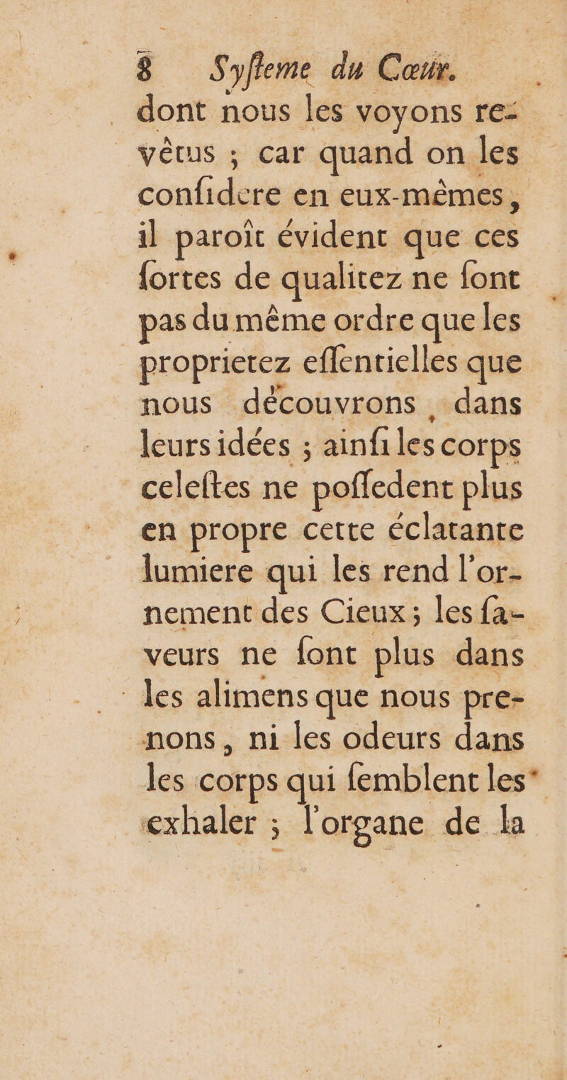 dont nous les voyons re: vêtus ; car quand on les confidere en eux-mêmes, il paroïc évident que ces {ortes de qualitez ne font pas du même ordre que les _proprietez eflenrielles que nous découvrons dans leurs idées ; ainfiles corps celeftes ne poffedent plus en propre cette éclatante lumiere qui les rend l'or- nement des Cieux; les fa- veurs ne font plus dans les alimens que nous pre- nons, ni les odeurs dans les corps qui femblent les* exhaler ; l'organe de la