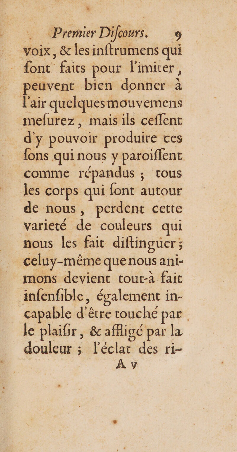 % Premier Difcours. + voix, &amp; les inftrumens qui font faits pour l’imiter, peuvent bien donner à l'air quelquesmouvemens mefurez, mais ils ceflent d'y pouvoir produire ces {ons qui nous y paroiflent comme répandus ; tous les corps qui font autour de nous, perdent cette varieté de couleurs qui nous les fait diftinguer; celuy-même quenous ani- mons devient tout-à fait infenfible, également in- capable d’être touché par le plaifr, &amp; afigé par la douleur ; l'éclar des ri-