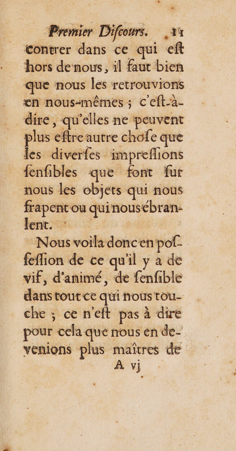 * contrer dans ce qui eft hors denous, il faut bien que nous les retrouvions en nous-mêmes ; C'eft-a- dire, qu’elles ne peuvent plus eftreautre chofe que _ des diverfes impreflions {enfibles que font fur nous les objets qui nous _ frapencou quinousebran- font Nous voila doncenpof- feffion de ce qu'il y à de vif, d'animé, de fenfible dans tout ce qui nous tou- che ; ce n'eft pas à dire pour cela que nous en de- venions plus maîtres de: