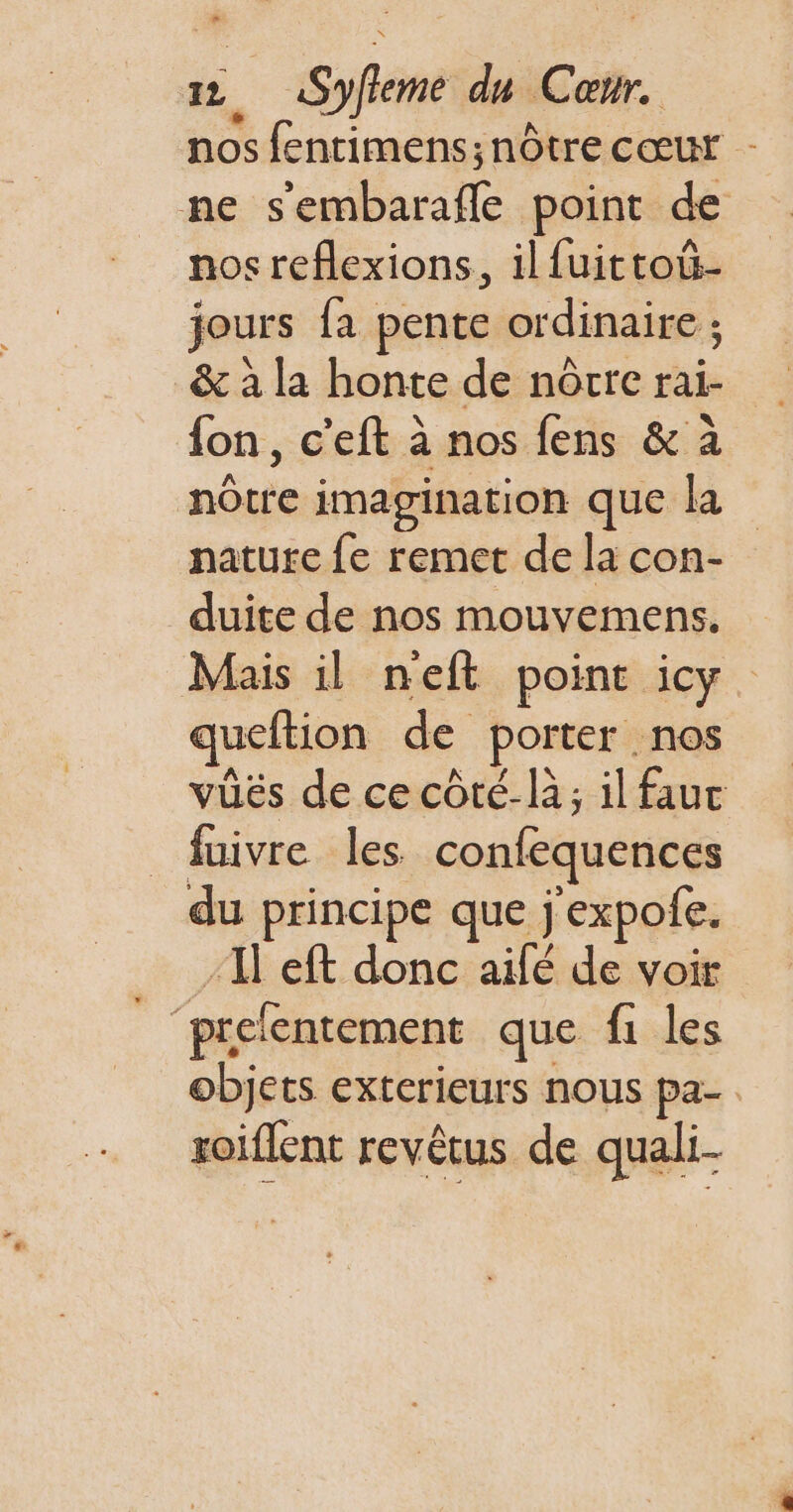 Lo 12, Syfieme du Cœur. nos fentimens; nôtre cœur - ne sembarafle point de nos reflexions, ilfuittoû- jours fa pente ordinaire ; &amp; à la honte de nôrre rai- {on, c’eft à nos fens &amp; à nôtre imagination que la nature fe remet de la con- duite de nos mouvemens. Mais il neft point icy. queftion de porter . nos vüës de ce côté-là; il fauc fuivre les confequences du principe que j'expofe. 1 eft donc aifé de voir _‘prefentement que fi les objets exterieurs nous pa- zoiflent revêtus de quali-