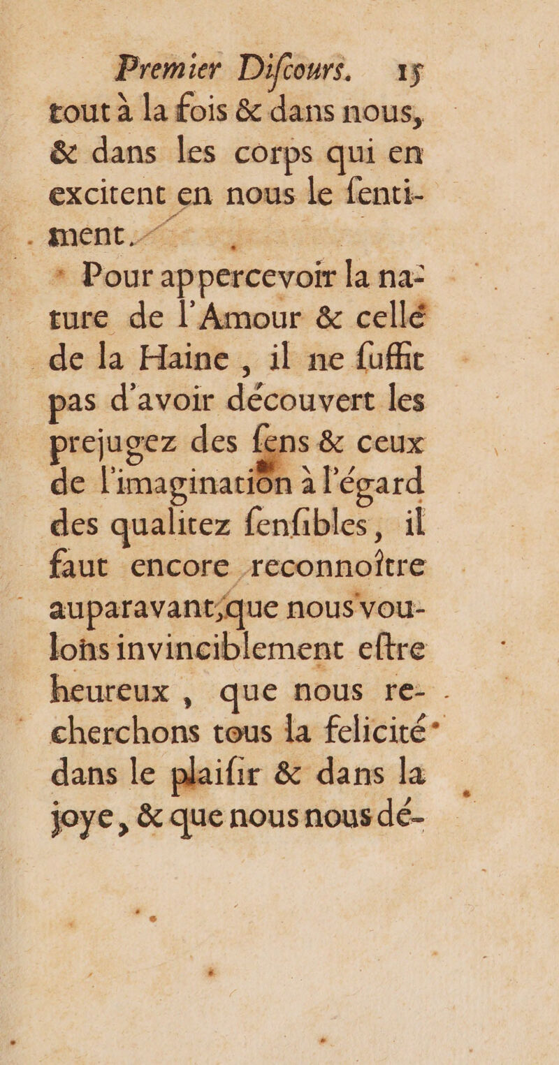 tout à la fois &amp; dans nous, &amp; dans les corps qui en excitent en nous le fenti- * Pour appercevoir la na: _ ture de l'Amour &amp; cellé de la Haine , il ne fu@t pas d’avoir découvert les prejugez des ns &amp; ceux de l'imagination à l'écard des qualitez fenfibles, il faut encore reconnoître auparavant;que nous vou- lons invinciblement eltre heureux , que nous re- . cherchons tous la felicité* dans le plaifir &amp; dans la joye, &amp; que nous nous dé-