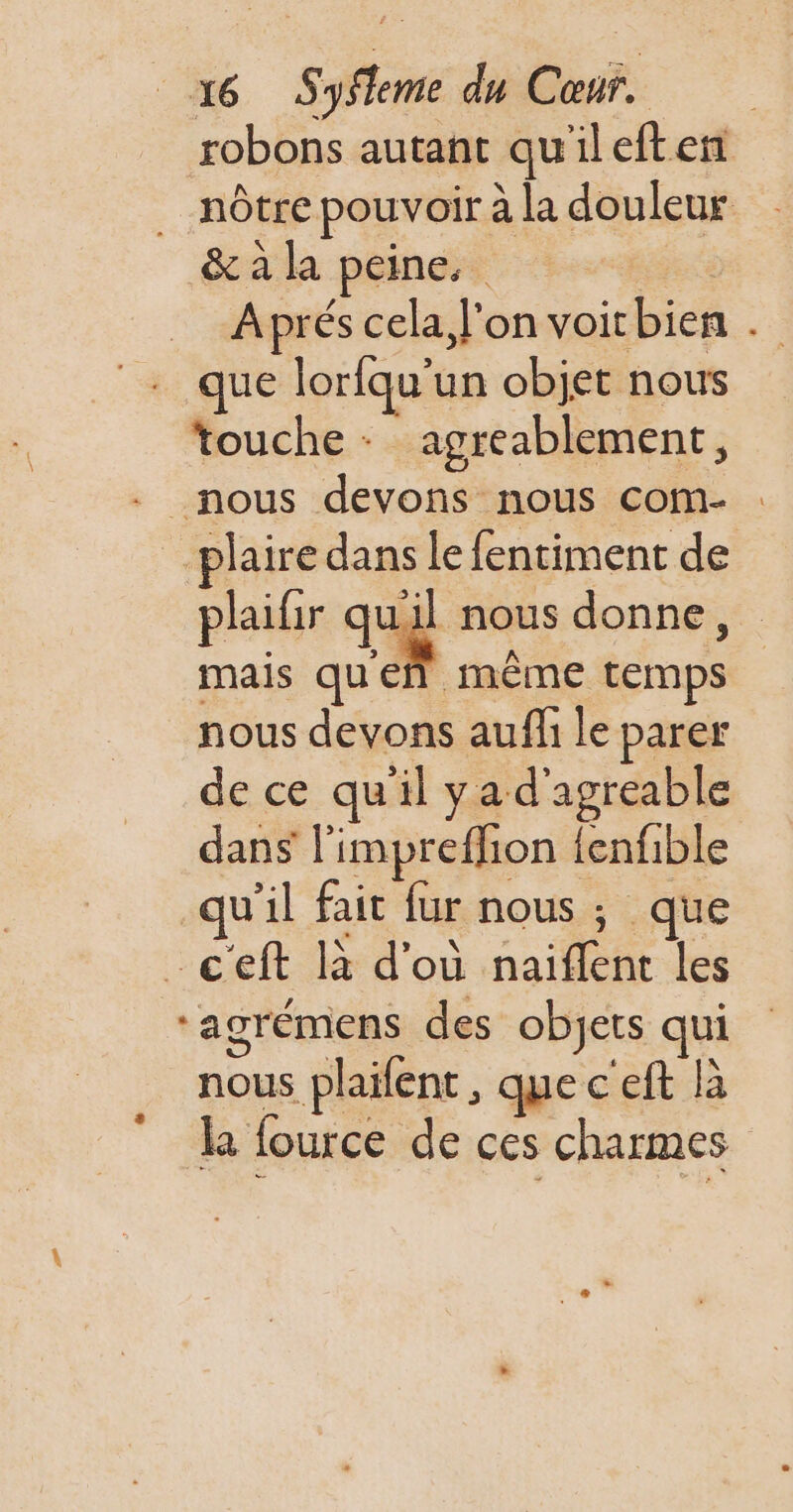 robons autant qu'ileften nôtre pouvoir à la douleur &amp; à la peine. Fe Aprés cela, l'on voir bien . que loriqu'un objet nous touche + agréablement, - nous devons nous com- plaire dans le fentiment de plaifir que nous donne, mais queñ même temps nous devons auffi le parer de ce qu'il yad'agreable dans l’impreflion fenfible qu'il fait fur nous ; que -ceft là d'où naiflent les ‘agrémens des objets qui nous plailent, que c'eft là la fource de ces charmes