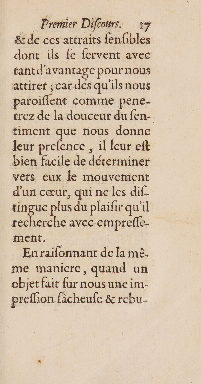 &amp; de ces attraits fenfibles dont ils fe fervent avec éantd'avantage pour nous attiret ; car dés qu'ils nous paroiflent comme pene- trez de la douceur du {en- timent que nous donne leur prefence , il leur eft bien facile de déterminer vers eux le mouvement d'un cœur, qui ne les dif- tingue plus du plaifir qu'il recherche avec emprefle- ment. | Enrailonnant de la mê. me maniere, quand un objet fait fur nousune im- prefhon fâcheule &amp; rebu