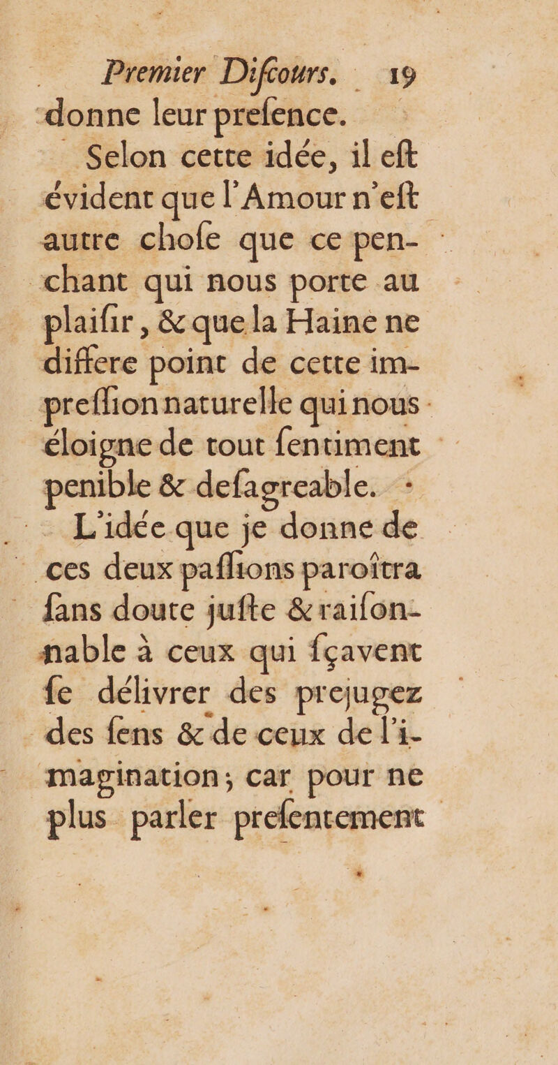 ‘donne leur prefence. _ Selon cette idée, il eft évident que l'Amour n’'eft autre chofe que ce pen- chant qui nous porte au plaifir, &amp;quela Haine ne differe point de cette im- preflionnaturelle quinous éloigne de tout fentiment penible &amp; defagreable. - .: L'idée que je donne de ces deux pañlions paroîtra fans doute jufte &amp;raifon- fable à ceux qui fçavent fe délivrer des prejugez des fens &amp; de ceux de l'i- Mmapgination; car pour ne plus parler prefentement LI