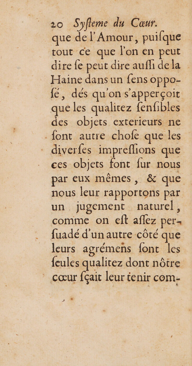 que de l'Amour, puilque tout ce que l'on en peut dire fe peut dire aufli dela Haine dans un fens oppo- fe, dés qu'on s'apperçoit que les qualitez fenfibles des objets exterieurs ne font autre chofe que les diverfes impreflions que ces objets font fur nous par eux mêmes, &amp; que nous leur rapportons par un jugement naturel, _ comme on ef aflez per fuadé d'unautre côté que leurs agrémens font les {eules qualitez dont nôtre cœur fçait leur tenir com- s 0