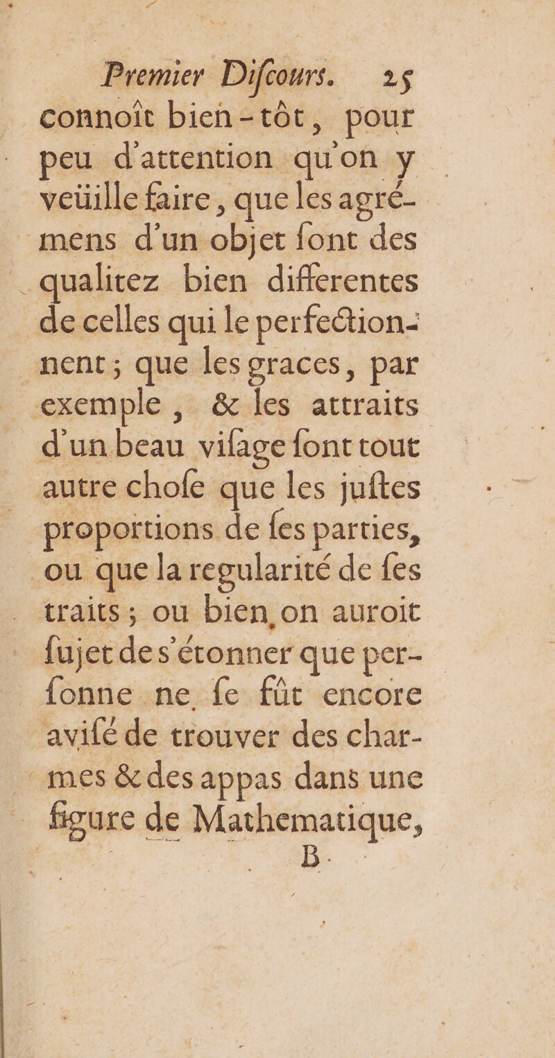 De Premier Difcours. 25 connoît bien-tôt, pour peu d'attention quon y veüille faire, que les agré- mens d'un objet font des _qualitez bien difierentes de celles qui le perfection- nent; que les graces, par exemple, &amp; les attraits d'un beau vifage font tout autre chofe que les juftes proportions de {es parties, où que la regularité de {es traits; ou bien on auroit fujet de s'étonner que per- _fonne ne fe füt encore avilé de trouver des char- mes &amp;des appas dans une figure de Mathematique, pans 30B