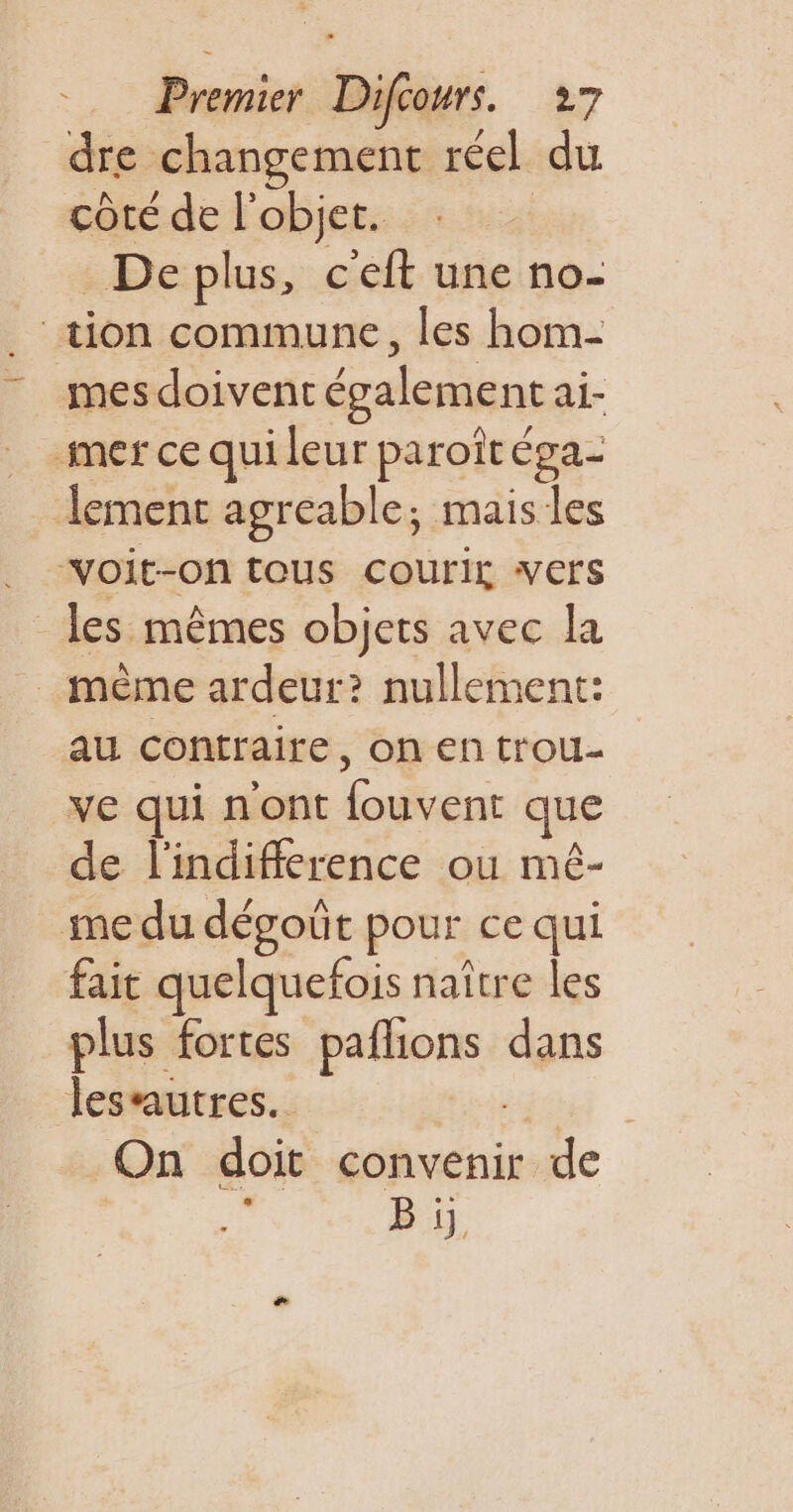 dre changement réel du côte de l'objet. | De plus, c'eft une no- . tion commune, les hom- mes doivent également ai- mer ce qui leur paroît éga- lement agreable; mais les voit-on tous courir vers les mêmes objets avec la _ mème ardeur? nullement: au contraire, on en trou- ve qui n'ont fouvent que de l'indifflerence ou mé- me du dégoût pour ce qui fait quelquefois naître les plus fortes paflions dans lesautres. ge On doit convenir de ba B y.