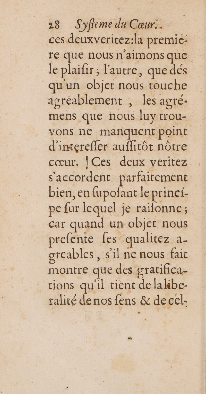 ces deuxveritez:la premie- re Que nous n'aimons que. le plaifir; l'autre, que dés qu'un objet nous touche agréablement , les agré: mens que nous luy trou- vons ne marquent point d'imçrefler auflitôt nôtre cœur. | Ces deux veritez s'accordent parfaitement bien, en fupofant le princi- pe fur lequel je raïfonne; car quand un objet nous prefente fes qualitez a- greables , s'il ne nous fait montre que des gratifica- tions qu'il tient de lalbe- ralité denos fens &amp; decel-