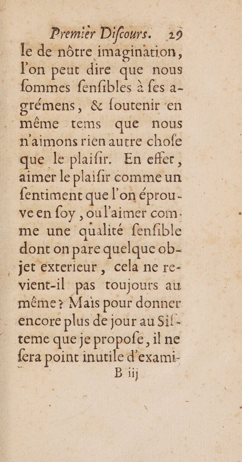 le de nôtre imagination, l'on peut dire que nous fommes fenfibles à fes a- grémens, &amp; foutenir ‘en . même tems que nous naimonsrien autre chofe que le plaifir. En efler, aimer le plaifir comme un fentiment que l’on éprou- ve en foy , ou l'aimer com. me une qualité fenfible dont on pare quelque ob ‘jet exterieur, cela ne re- _ vient-il pas toujours au même &gt; Maïs pour donner encore plus de jour au Sil- teme que je propofe, il ne fera point inutile d'exami- | B ijj |