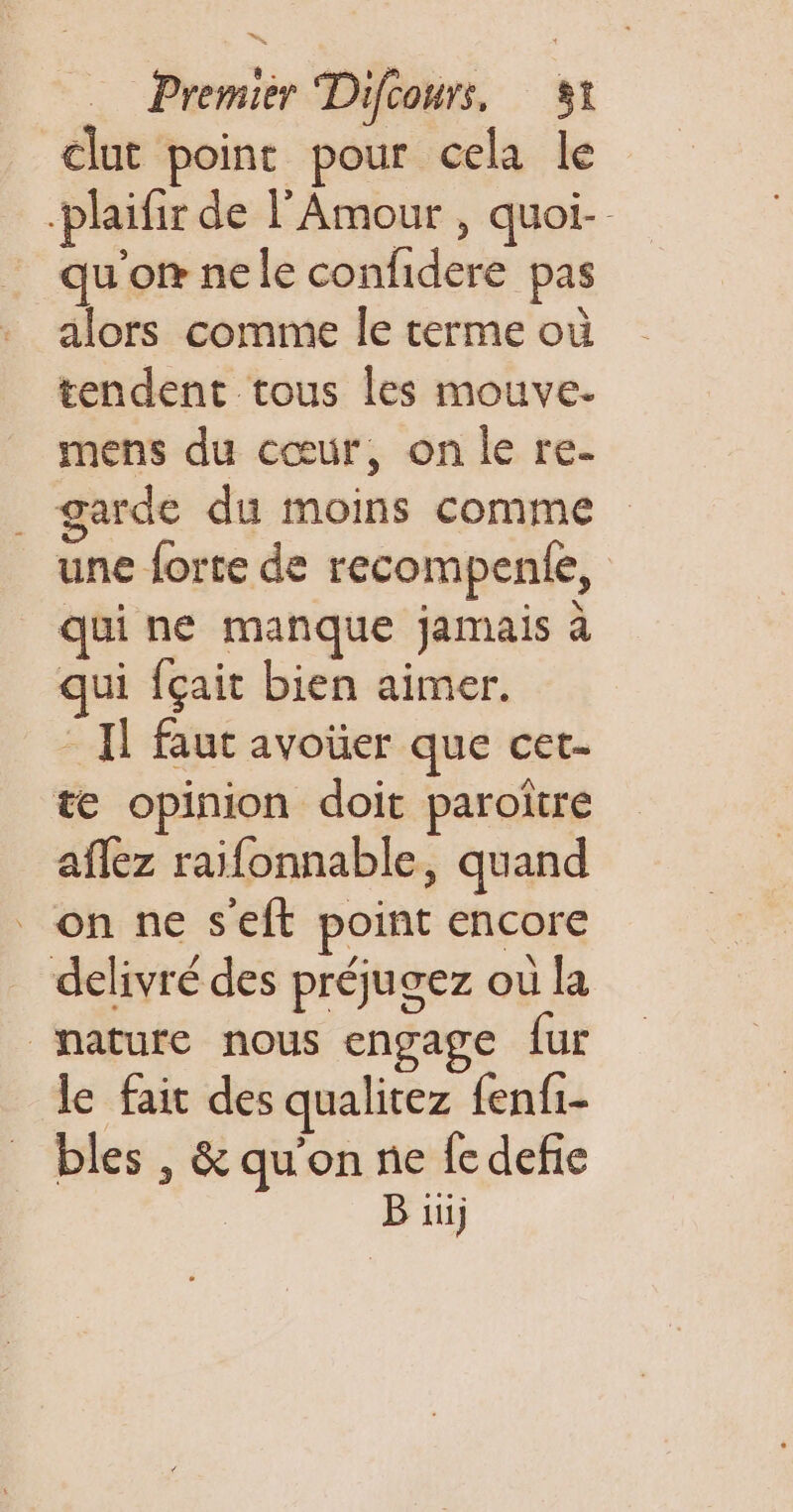 clut point pour cela le -plaifir de l'Amour , quoi-- qu'o® nele confidere pas tendent tous les mouve- mens du cœur, on le re- . garde du moins comme une forte de recompenle, qui ne manque jamais à qui fçait bien aimer. - Il faut avoüer que cet- te opinion doit paroitre aflez raifonnable, quand _ on ne s'eft point encore delivré des préjugez où la nature nous engage fur le fait des qualitez fenfi- bles , &amp; qu'on ne fe defie | B üü)