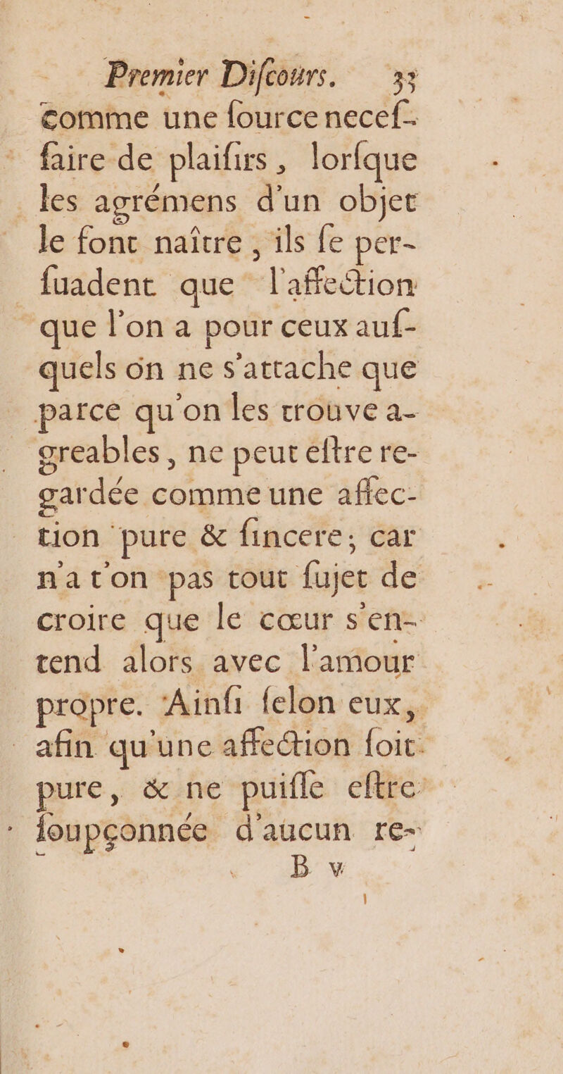 comme une fource necef.. faire de plaifirs, lorfque les agrémens d'un objet le fonc naître, ils fe per- fuadent que l'affection que l’on a pour ceux auf- quels on ne s'attache que parce qu'on les trouve a- _ greables, ne peureftrere- gardée comme une affec- tion pure &amp; fincere; car naton pas tout fujet de croire que le cœur s'en- tend alors avec l'amour propre. ‘Ainfi felon eux, afin qu'une affection foit. pure, &amp; ne puifle eftre : foupçonnée d'aucun re- B v