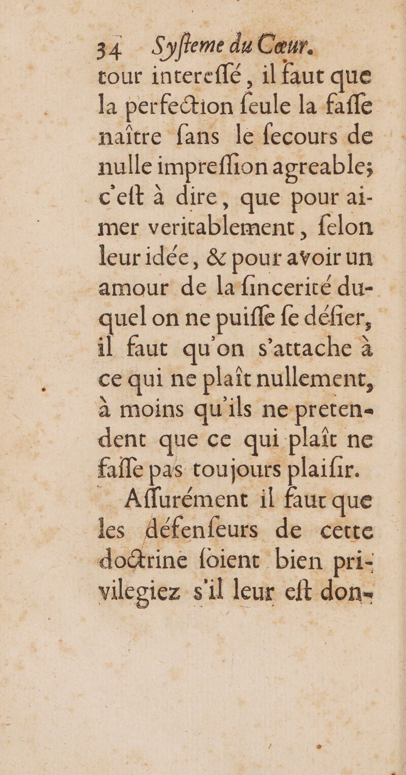 tour intereflé , il faut que la perfection feule la fafle naître fans le fecours de nulle impreffion agreable; _c'ett à dire, que pour ai- mer veritablement, felon leuridée, &amp; pour avoirun amour de lafincerité du- quel on ne puifle fe défier, il faut qu'on s'attache à ce qui ne plait nullement, à moins qu'ils ne preten- dent que ce qui plaît ne faffe pas toujours plaifir. à Affurément il faur que les défenfeurs de cette doérine {oient bien pri- vilegiez s'il leur eft don-