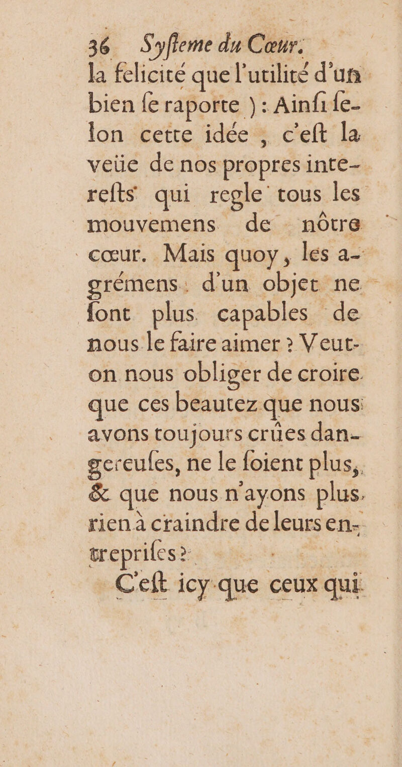 la felicité quel utilité d’un. bien {e raporte ): : Ainfile- lon cette idée, c’eft la veüe de nos propres inte- refts qui regle tous les” mouvemens de nôtre cœur. Mais quoy, les a- grémens. d'un objec ne font plus capables de nous le faire aimer ? Veut- on nous obliger de croire que ces beautez que nous avons toujours crues dan- gereules, ne le foienc plus, &amp; que nous n'ayons plus, rien à craindre de leurs en: trepriles&gt; &gt; C'eft icy-que ceux qui