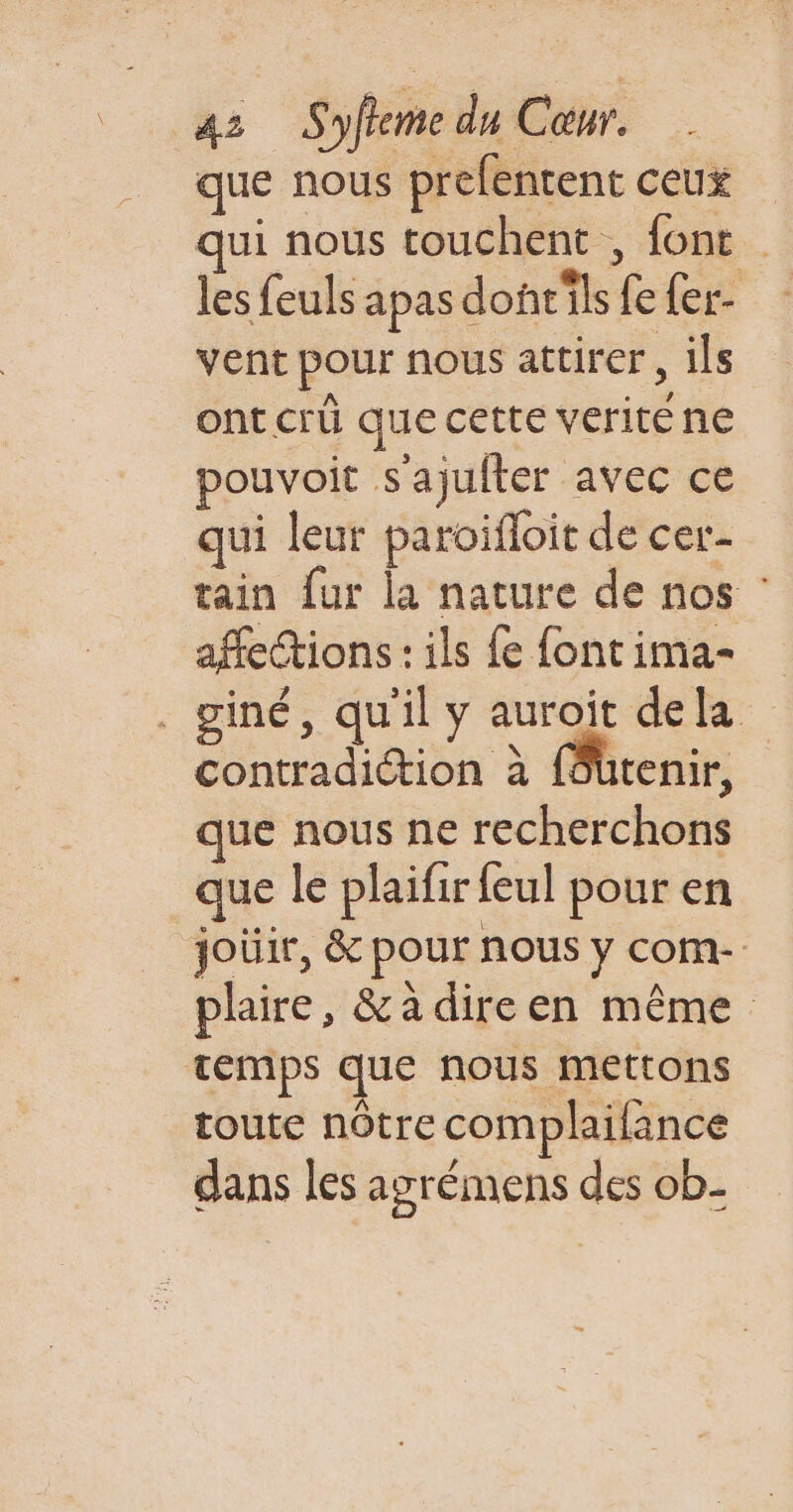 que nous prefentent ceux ui nous touchent , font les feuls apas donc'ils fe fer- vent pour nous attirer, ils ont crû que cette verité ne pouvoit s'ajufter avec ce qui leur paroifloit de cer- tain {ur la nature de nos : affections : ils fe fontima- . giné, qu'il y auroit dela contradiction à (ôütenir, que nous ne recherchons que le plaifir feul pour en joüir, &amp; pour nous y com- plaire, &amp;adireen même temps que nous mettons toute nôtre complailance dans les azrémens des ob-