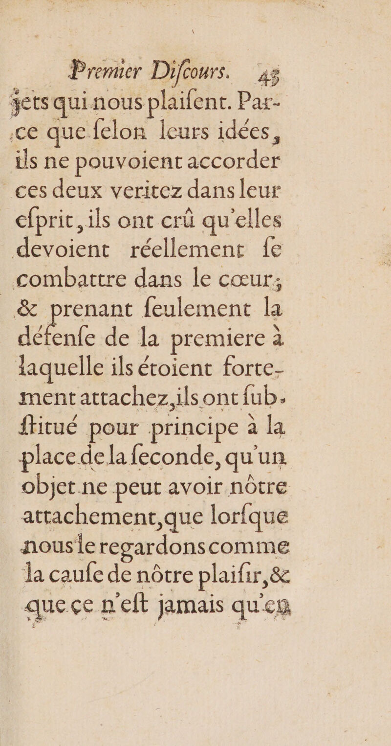 gets qui nous plaifent. Par- ce que felon leurs idées, ils ne pouvoient accorder ces deux veritez dans leur cfprit, ils ont crü qu'elles devoient réellement fe combattre dans le cœur; &amp; prenant feulement la dÉnfe de la premiere a laquelle ils étoient forte- mentattachez.ilsont{fub. ftitué pour principe à la place dela feconde, qu'un objet ne peut avoir nôtre attachement, que lorfque nousieregardonscomme la caufe de nôtre plaifir,&amp; que çe nelt jamais qu'en