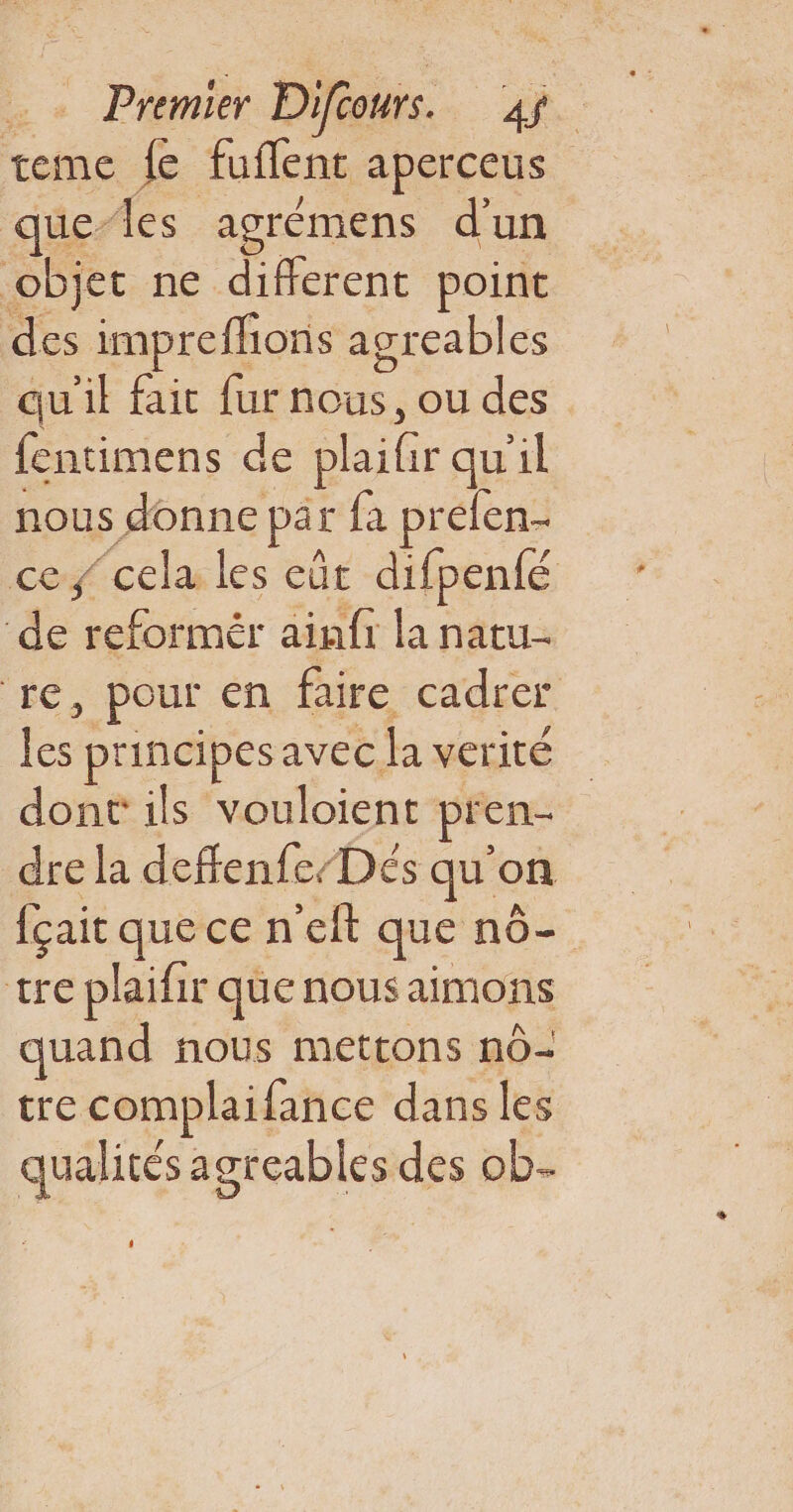 puit à Das. 1. teme fe fuffenc aperceus ue-les agrémens d'un objet ne diflerent point des imprefhons agreables qu'il fait fur ÉOUS : ou des fentimens de plaifir qu'il nous donne par fa prelen- ce cela les eût difpenfé de reformér ainfr la natu- re, pour en faire cadrer te principes avec Ja verité dont ils vouloient pren. dre la deffenfe/Dés qu'on fçait quecen ef que no tre plaifir que nous aimons quand nous mettons n0- tre Te dans les qual ités agreables des ob-