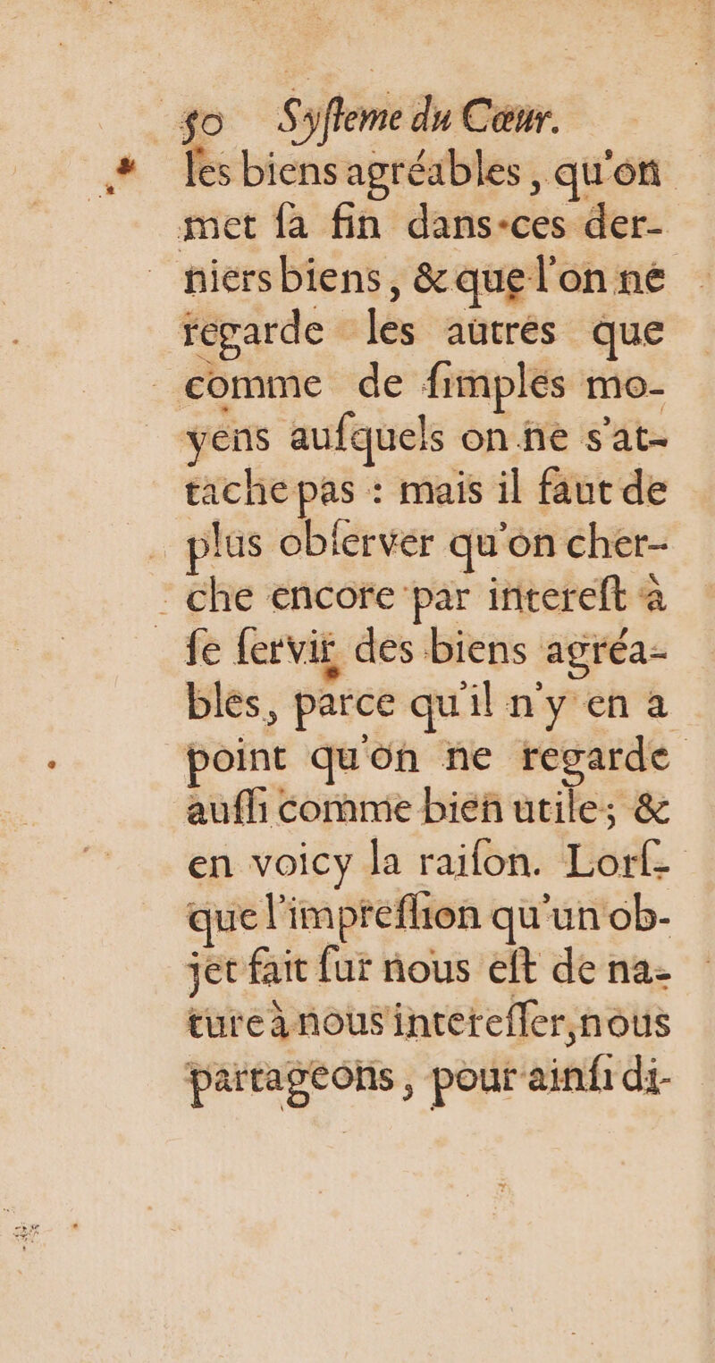 SA: niersbiens, &amp; que l'on né yens aufquels on ne s'at- tache pas : mais il faut de plus oblerver qu'on cher- bles, parce qu'il n'y en a point quon ne regarde aufl comme bieñ utile; &amp; en voicy la raifon. Lorf que l'impteflion qu'un ob- jet fait fur nous eft de na- tureànousintetefler nous païtagtons, pour ainfi di-