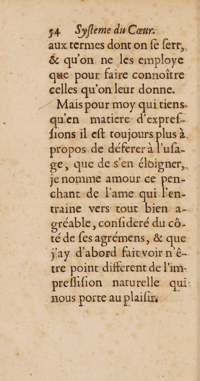 Fr sa Syfleme du Cœur: _auxtermes donton fe ferr,. &amp; qu'on ne les employe que pour faire connoître celles qu’on leur donne. Mais pour moy qui tiens. quen matiere: d'expref.… fions il eft toujours plus à. propos. de déferer à l’ufa- ge, que de s'en éloigner, jenomme amour ce pen- chant de l'ame qui Fen- traine vers tout bien a gréable, confideré du cô. té de fes agrémens, &amp; que. jay d'abord faitvoir n'ê- tre point different de l'im- prefhifion naturelle qui: nous porte au plaifurs