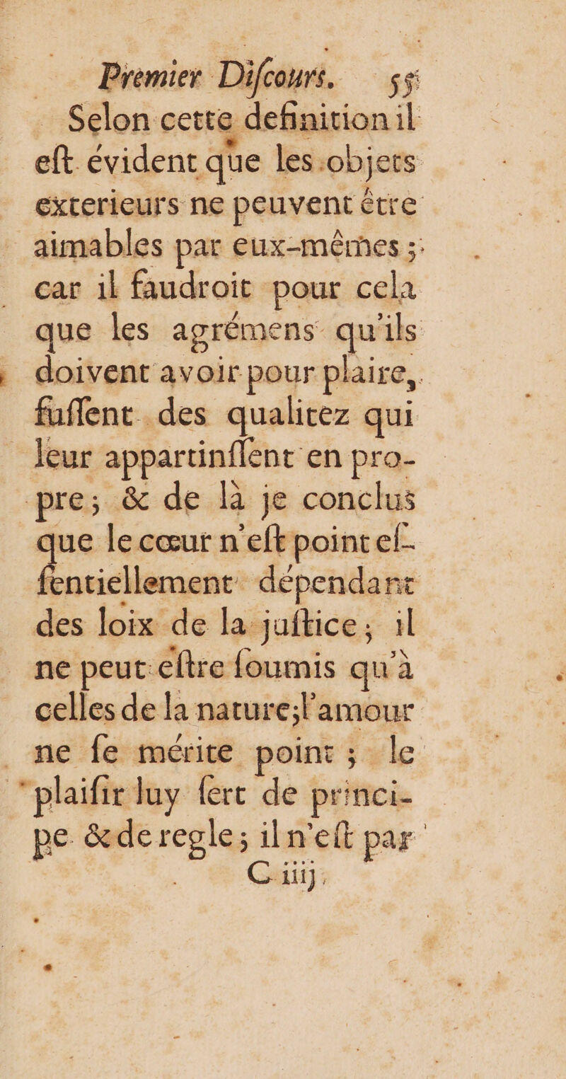 Premier D: ba. sf Selon cette definitionil eft évident qe les. ‘objets exterieurs ne peuvent être aimables par eux-mêmes ;: car il faudroit pour cela que les agrémens LA il s doivent avoir pour plaire, fuñlent des qualitez qui leur appartinflent en pro- pre; &amp; de là je conclus que le cœur n'eft pointel- enticllement dépendant des loix de la juftice; il ne peut: eftre foumis qu’à celles de la nature;l'amour ne fe mérite point; le “plaifir luy (ert de princi- pe &amp;de regle; iln’eft par | Ci]