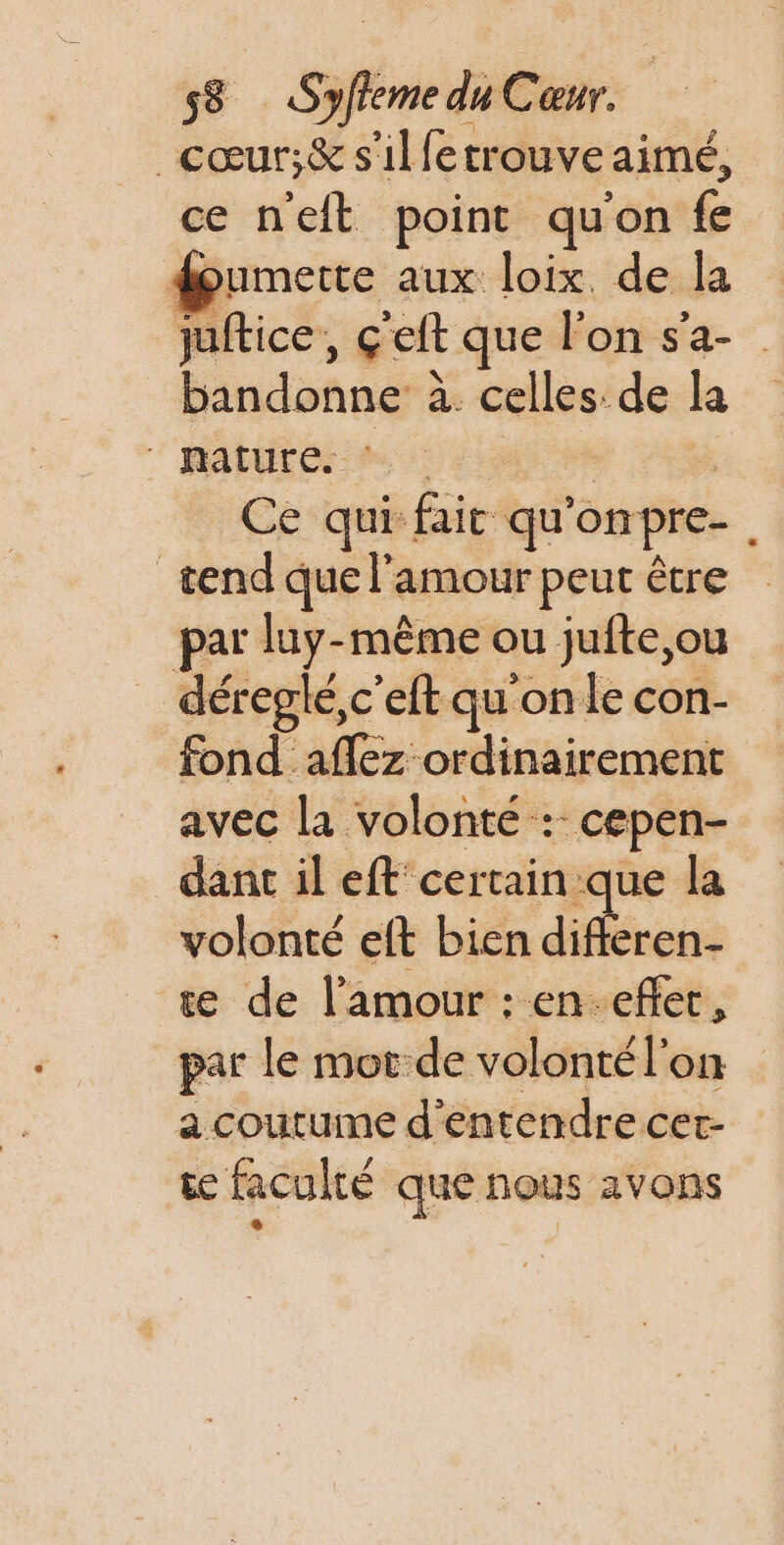 _cœur;&amp; s'ilfetrouve aimé, ce neft point quon fe doumerte aux loix. de la juftice, ceft que lon s'a- bandonne à. celles de la 'RApUtés es 0 “PER Ce qui fait qu'onpre-, _tend que l'amour peut être par luy-même ou jufte,ou déreglé,c'elt qu'on le con- fond aflez ordinairement avec la volonté :: cepen- dant il eft' certain que la volonté eft bien diféren- te de l'amour : en-eflec, par le mot de volonté l'on a coutume d'entendre cet- se faculté que nous avons