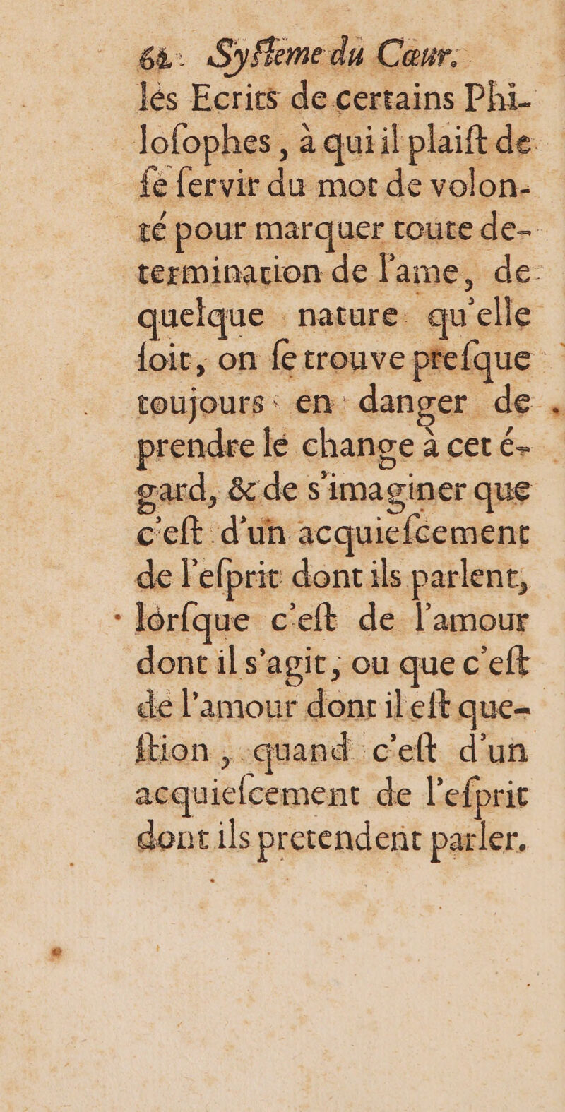 lès Ecrits de certains Phi. terminacion de lame, de quelque nature. qu'elle {oit, on fe trouve prefque = toujours: en danger de . prendre lé change à ceté- gard , &amp; de s'imaginer que c'eft d'un acquiefcement de l'efprit dont ils parlent, lôrfque c'eit de l'amour dont il s’agit, ou que c’eft de l'amour donrileftque- tion, -quand cet d'un acquiefcement de l'efpric dont ils pretendent parler,