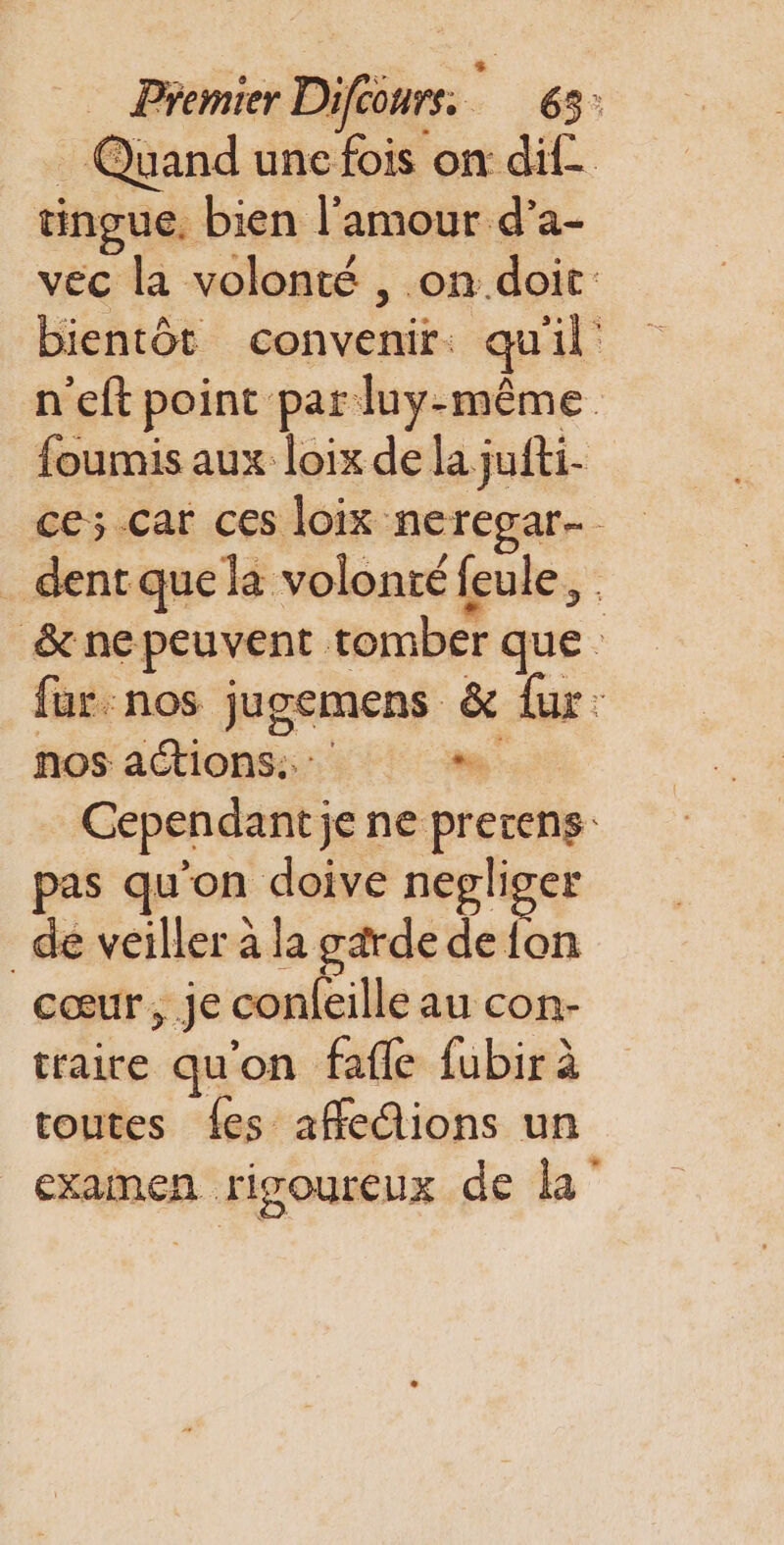 Quand une fois on dif. tingue. bien l'amour d’a- vec la volonté , .on.doit: bientôt convenir: qu'il n'eft point par luy-même foumis aux loix de la jufti- ce; car ces loix neregar- . dentque la volonté feule, &amp; ne peuvent tomber que fur: nos jugemens &amp; fur: nos actions... Li Cependant je ne prerens: pas qu'on doive negliger _de veiller à la garde de {on cœur , je confeille au con- traire qu'on fafle fubir à toutes {es affe@ions un examen rigoureux de la