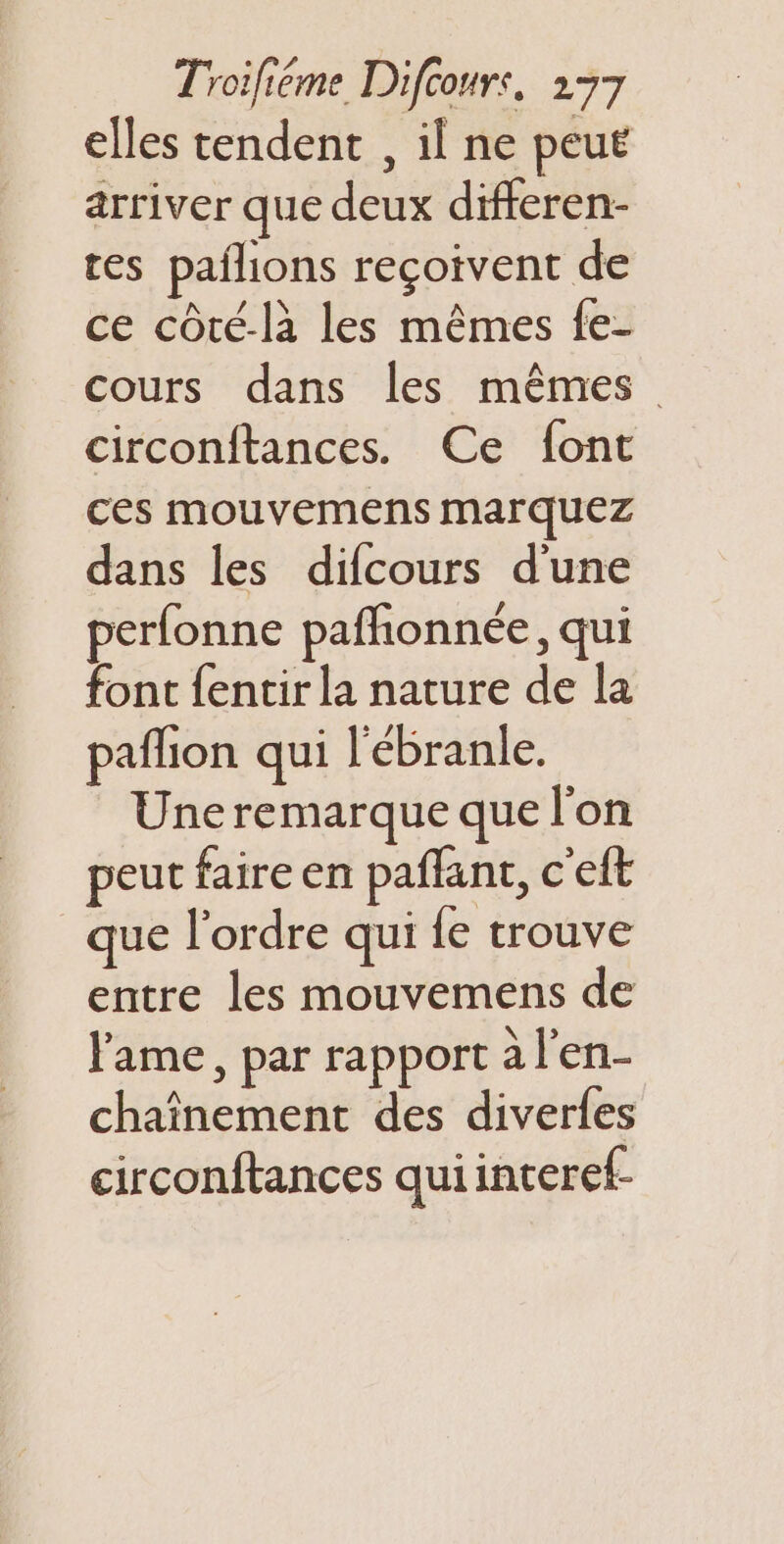 elles tendent , il ne peut arriver que deux differen- res pañlions reçoivent de ce côté-là les mêmes fe- cours dans les mêmes circonftances. Ce font ces mouvemens Marquez dans les difcours d'une perfonne pafñonnée, qui font {entir la nature de la paflion qui l'ébranle. Une remarque que l'on peut faire en paffant, c'eft que l'ordre qui {e trouve entre les mouvemens de l'ame, par rapport a l'en- chaînement des diverles circonftances quiinteref-