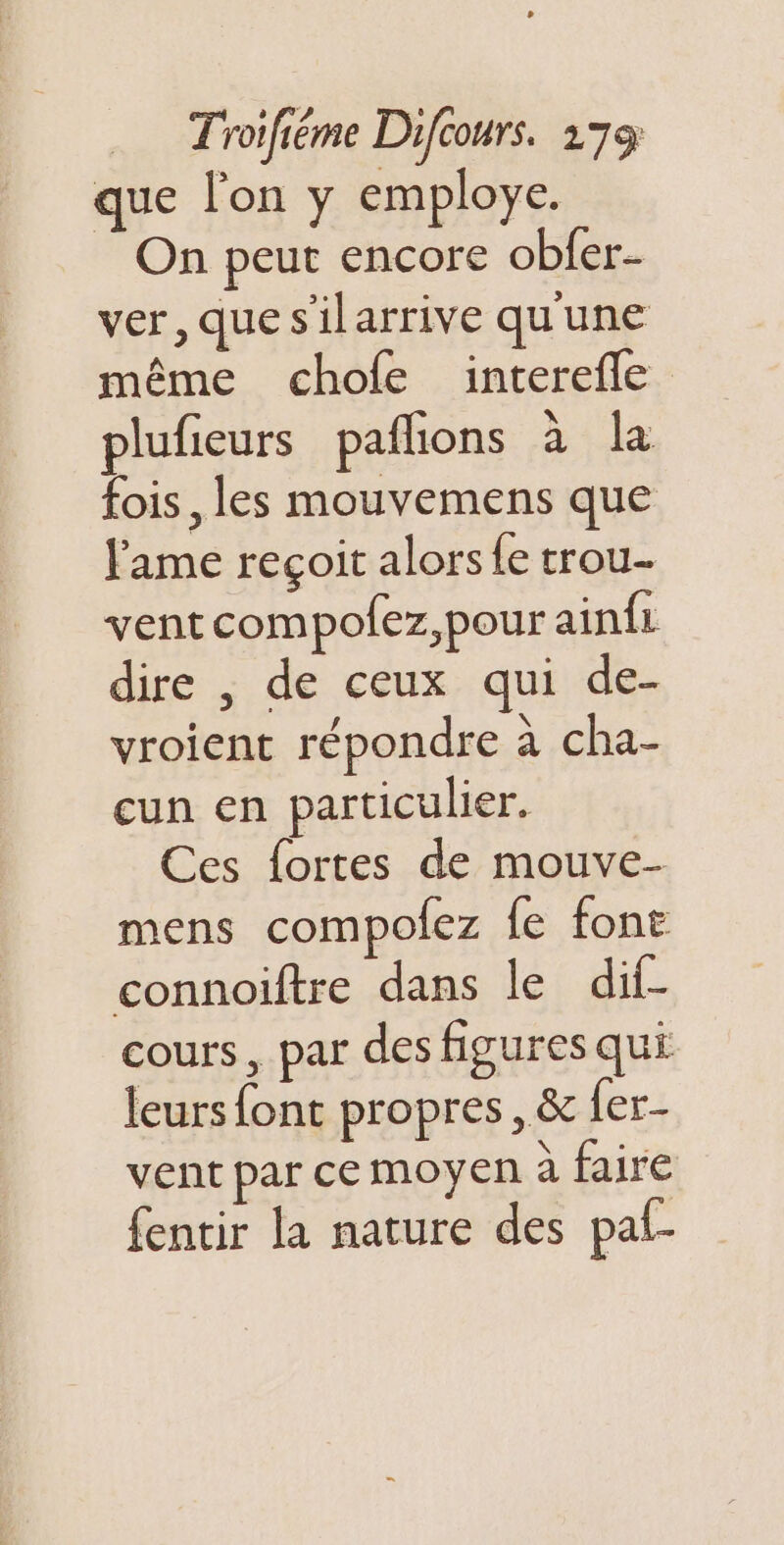 que lon y employe. On peut encore obfer- ver, quesilarrive qu'une même chofe interefle plufieurs pafñons à la fois, les mouvemens que lame reçoit alors {e trou. vent compofez,pour ainfi dire , de ceux qui de- vroient répondre à cha- cun en particulier. Ces fortes de mouve- mens compolez fe font connoiftre dans le dif- cours, par des figures qui leurs font propres, &amp; fer- vent par ce moyen à faire fentir la nature des paf-