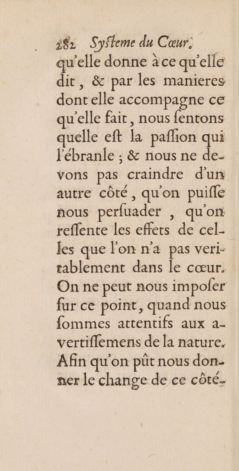 qu'elle donne àce qu elle dit, &amp; par les manieres dé elle accompagne ce w’elle fait, nous fentons quelle eft à paflion qui l'ébranle ; &amp; nous ne de- vons pas craindre d'un autre côté, quon puiffe nous perfuader , qu'on reflente les cfèrs de cel- | les que l’on n'a pas veri- | tablement dans le cœur. Onne peut nous impoler fur ce point, quand nous fommes attentifs aux a- vertiflemens de la nature. Afin qu'on püt nous don- ner le change de ce côté.