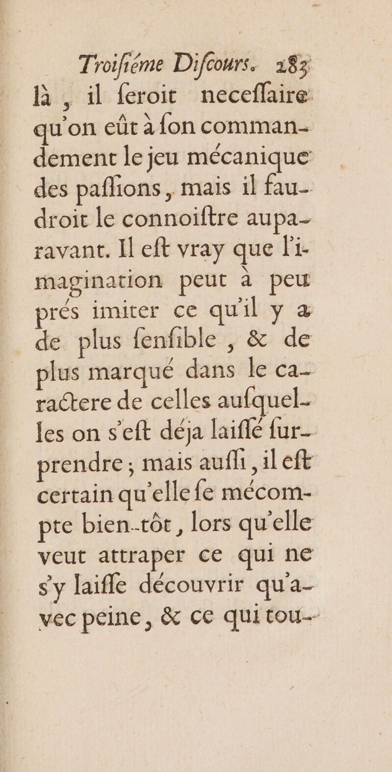 A , il feroit neceflaire. qu'on eût à fon comman- dement le jeu mécanique des pañlions, mais il fau- droit le connoïftre aupa- ravant. Il eft vray que li- er t magination peut à peu a imiter qu'il , æ de plus fenfible , &amp; de plus marque dans le ca- ractere de celles aufquel- les on s’eft déja laiflé fur- prendre; mais aufli, il eft certain qu'elle fe mécom- pte bien.tôe, lors qu'elle veut attraper ce qui ne s'y laifle découvrir qu'a- vec peine, &amp; ce quitou--