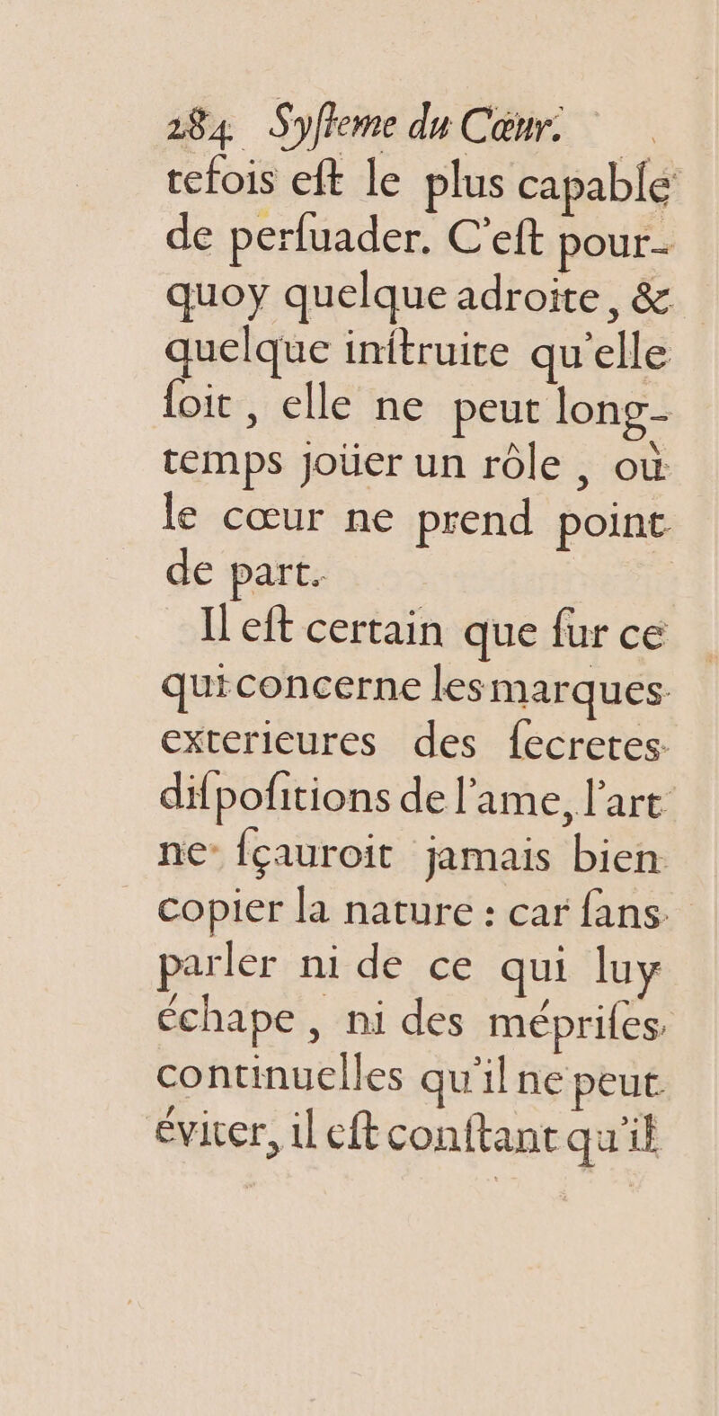 tefois eft le plus capable de perfuader. C’eft pour quoy quelque adroite, &amp;. quelque initruite qu'elle loit , elle ne peut long temps joüer un rôle, où le cœur ne prend point de part. Il eft certain que fur ce quiconcerne les marques exterieures des fecretes: difpofitions de l'ame, l’art ne: fçauroit jamais bien. copier la nature : car fans parler ni de ce qui luy échape, ni des méprifes. continuelles qu'il ne peut. éviter, il eft conftant qu'il