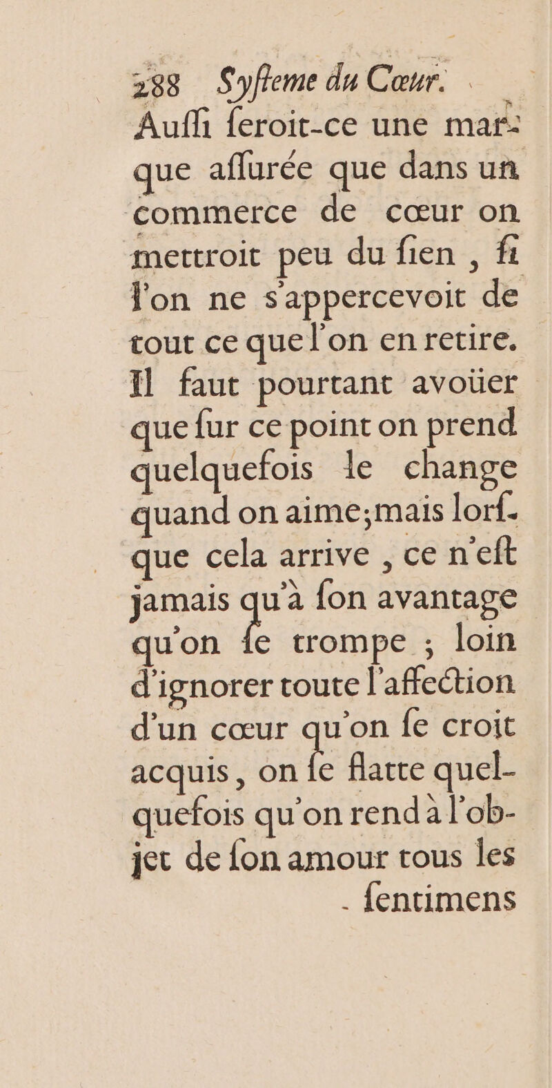 Auf {eroit-ce une mar: que aflurée que dans un commerce de cœur on mettroit peu du fien , fi lon ne s'appercevoit de tour ce que l’on enretire, faut pourtant avoüer que fur ce point on prend quelquefois le change quand on aime;mais lor{. que cela arrive , ce neft jamais Er {on avantage qu'on fe trompe ; loin d'ignorer toute l'affection d'un cœur qu’on fe croit acquis, on fe flatre quel- quefois qu'on renda l'ob- jet de {on amour tous les . fentimens